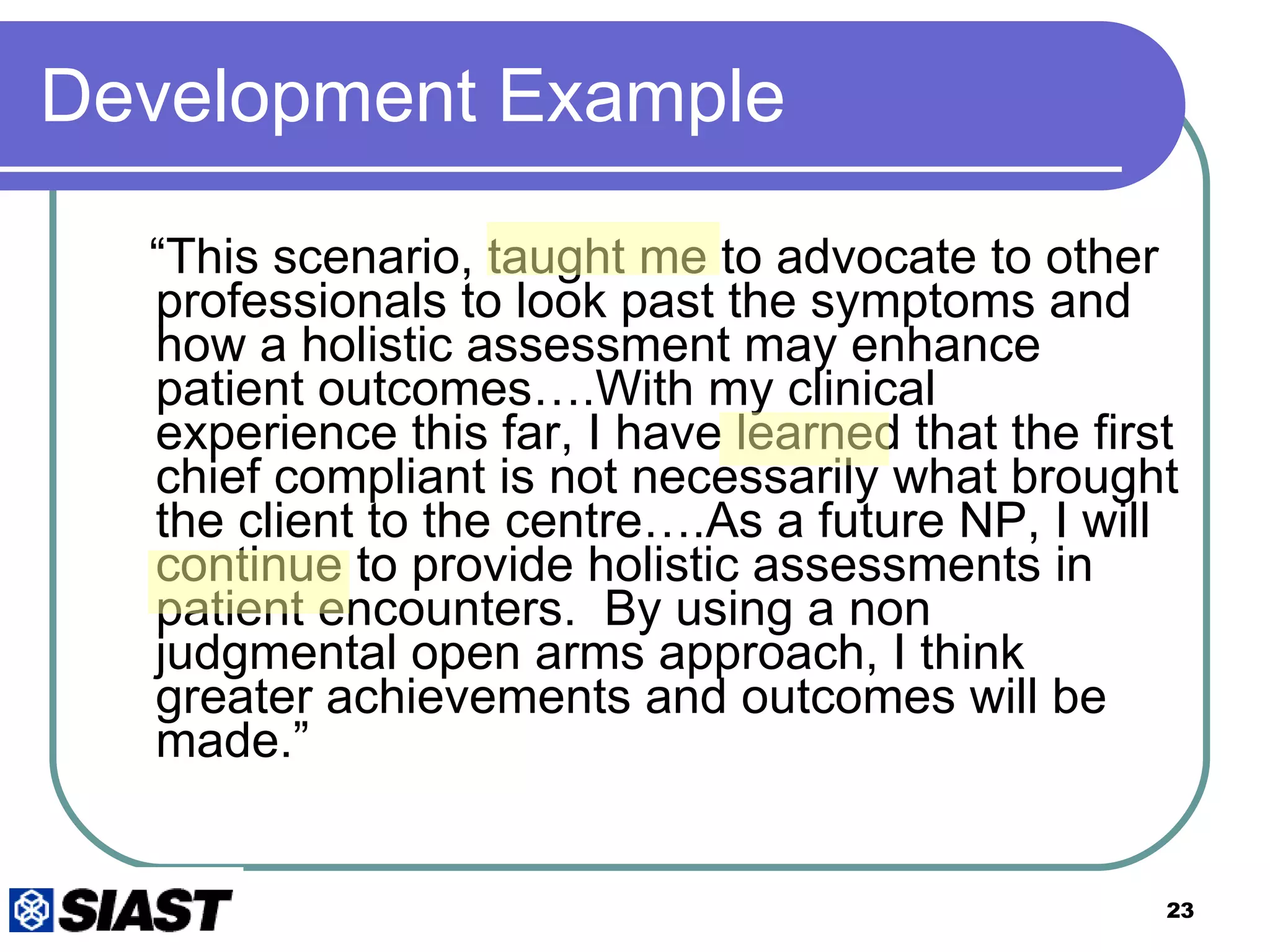 Development Example “ This scenario, taught me to advocate to other professionals to look past the symptoms and how a holistic assessment may enhance patient outcomes….With my clinical experience this far, I have learned that the first chief compliant is not necessarily what brought the client to the centre….As a future NP, I will continue to provide holistic assessments in patient encounters.  By using a non judgmental open arms approach, I think greater achievements and outcomes will be made.”  