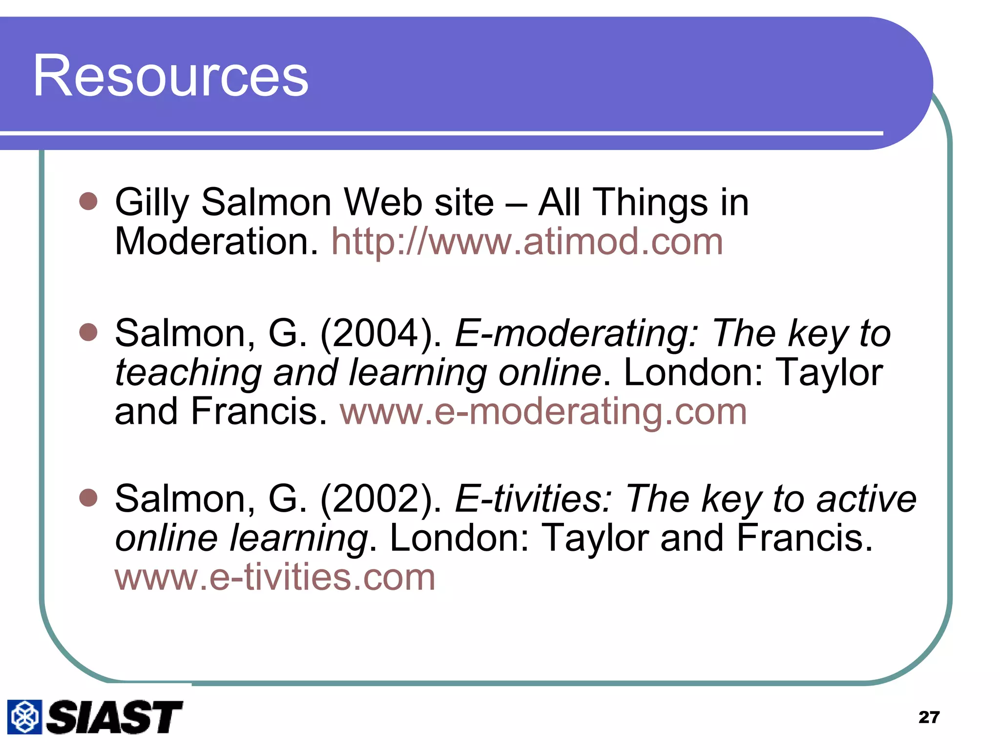 Resources Gilly Salmon Web site – All Things in Moderation.  http:// www.atimod.com Salmon, G. (2004).  E-moderating: The key to teaching and learning online . London: Taylor and Francis.  www.e-moderating.com Salmon, G. (2002).  E-tivities: The key to active online learning . London: Taylor and Francis.  www.e-tivities.com 