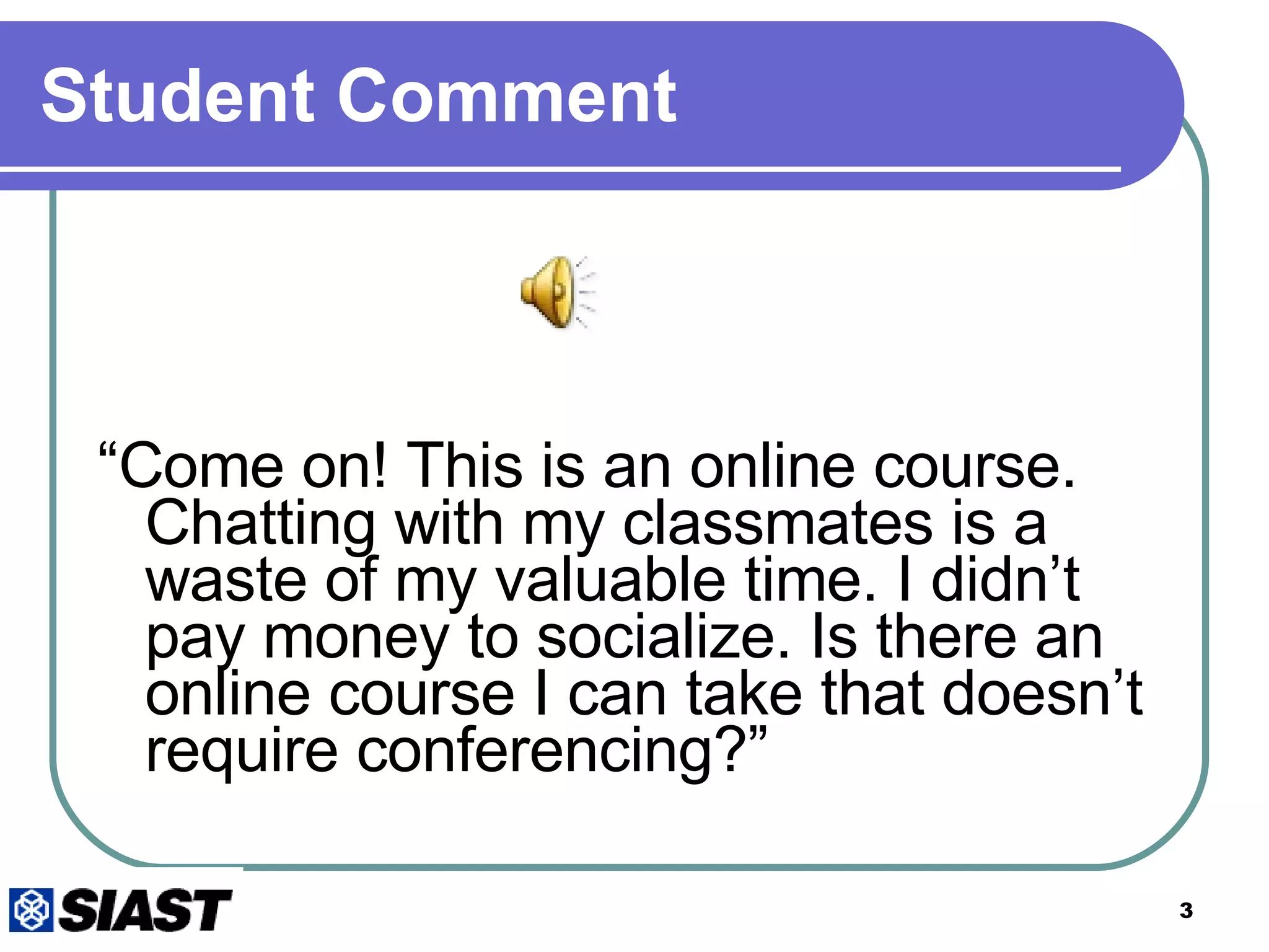 Student Comment “ Come on! This is an online course. Chatting with my classmates is a waste of my valuable time. I didn’t pay money to socialize. Is there an online course I can take that doesn’t require conferencing?” 