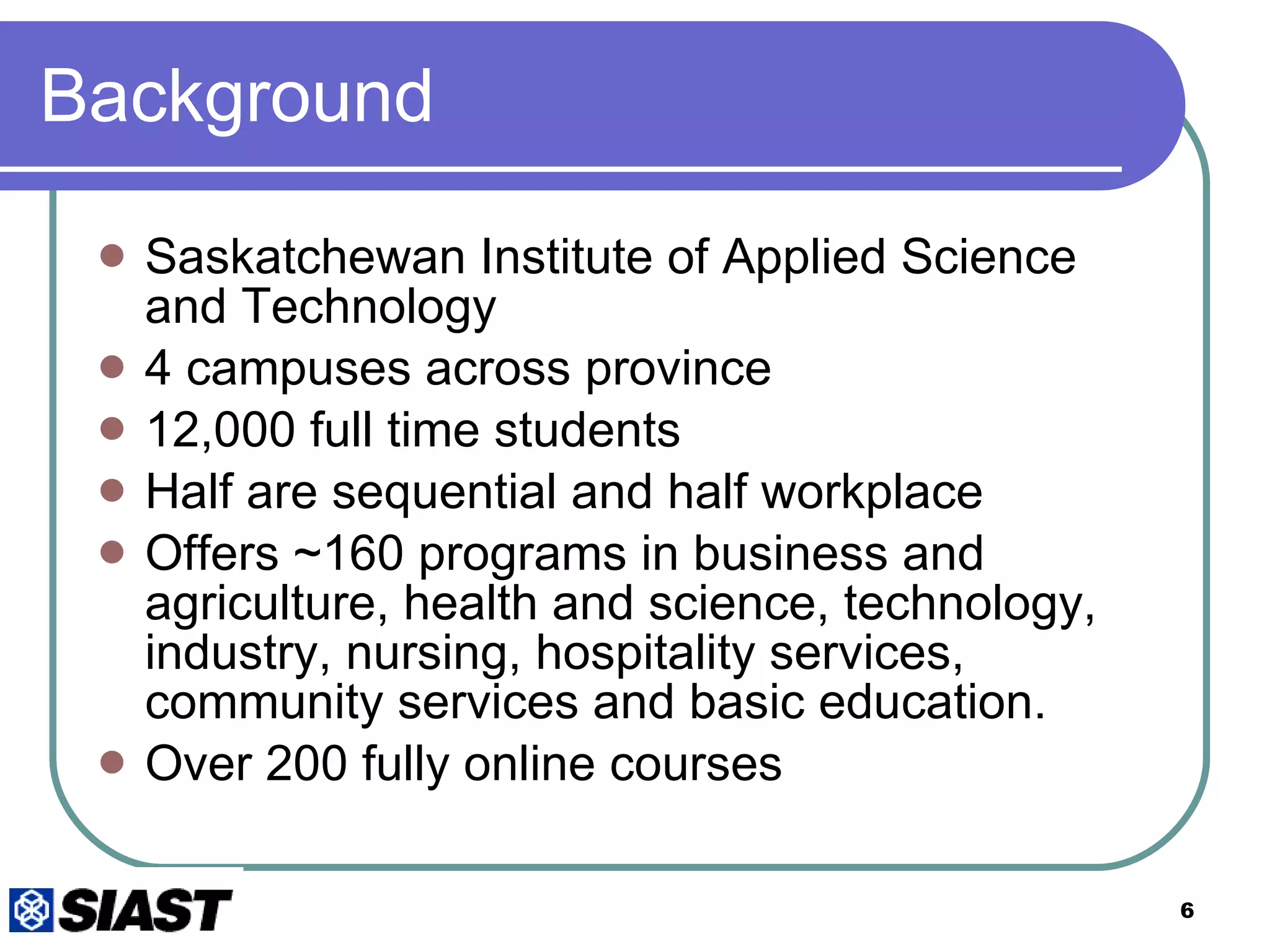 Background Saskatchewan Institute of Applied Science and Technology 4 campuses across province 12,000 full time students Half are sequential and half workplace Offers ~160 programs in business and agriculture, health and science, technology, industry, nursing, hospitality services, community services and basic education.  Over 200 fully online courses 