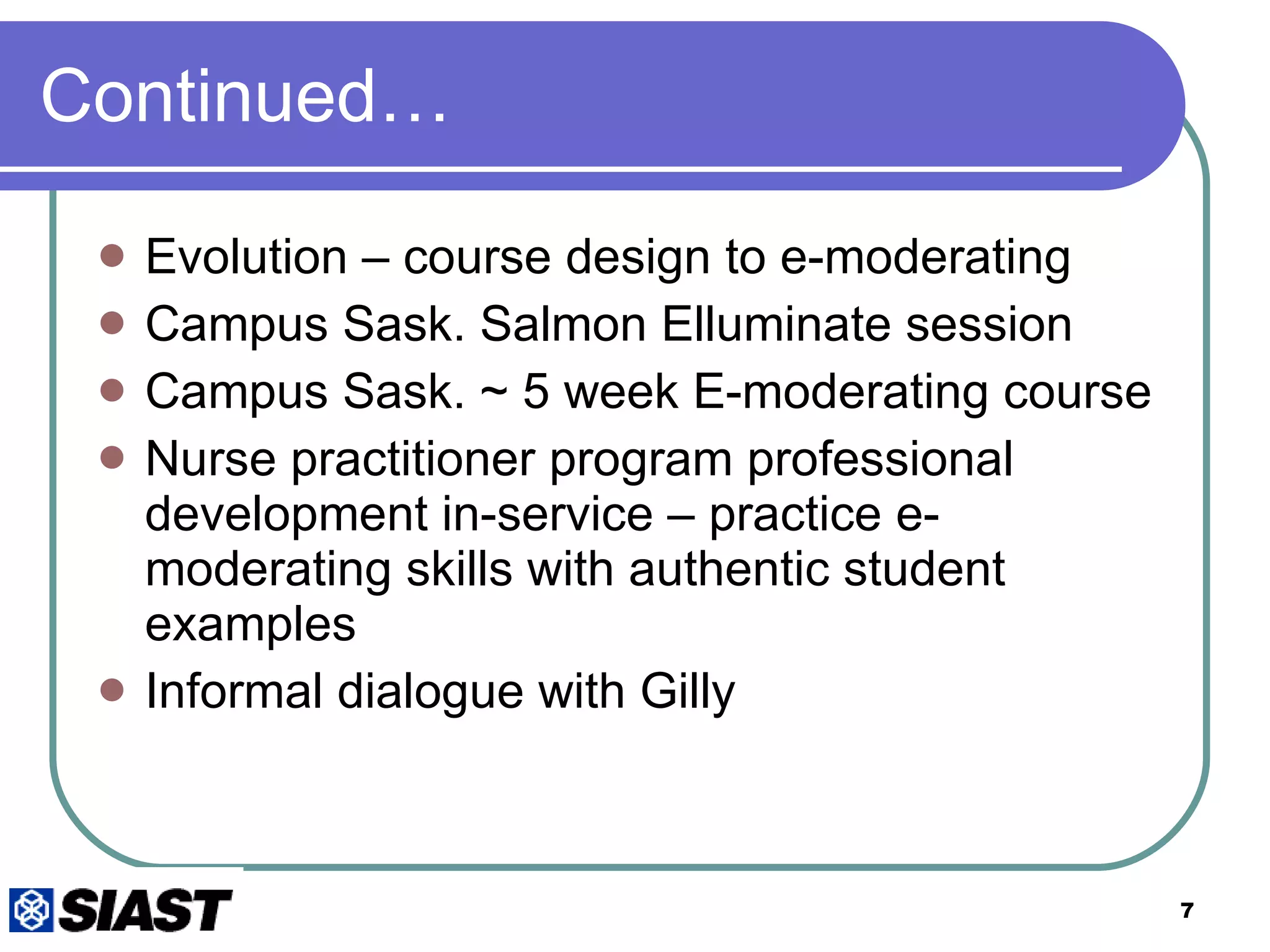 Continued… Evolution – course design to e-moderating Campus Sask. Salmon Elluminate session Campus Sask. ~ 5 week E-moderating course Nurse practitioner program professional development in-service – practice e-moderating skills with authentic student examples Informal dialogue with Gilly 