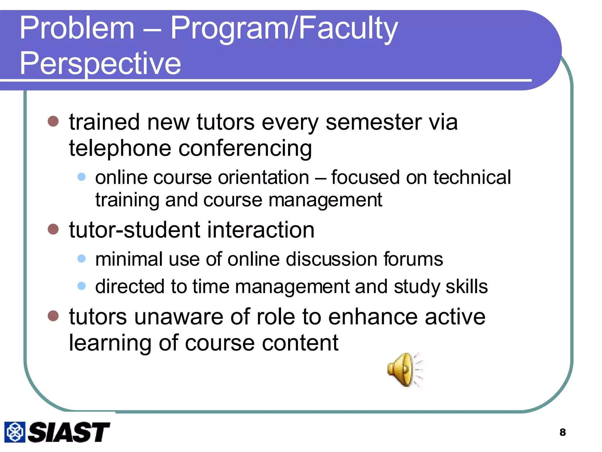 Problem – Program/Faculty Perspective trained new tutors every semester via telephone conferencing online course orientation – focused on technical training and course management tutor-student interaction minimal use of online discussion forums directed to time management and study skills tutors unaware of role to enhance active learning of course content 