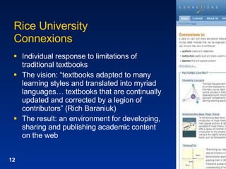 Rice University  Connexions Individual response to limitations of traditional textbooks The vision: “textbooks adapted to many learning styles and translated into myriad languages… textbooks that are continually updated and corrected by a legion of contributors” (Rich Baraniuk) The result: an environment for developing, sharing and publishing academic content on the web 