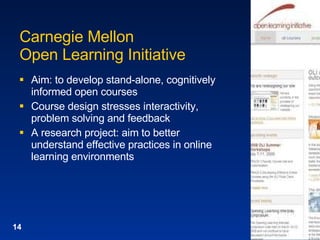 Carnegie Mellon Open Learning Initiative Aim: to develop stand-alone, cognitively informed open courses Course design stresses interactivity, problem solving and feedback A research project: aim to better understand effective practices in online learning environments 