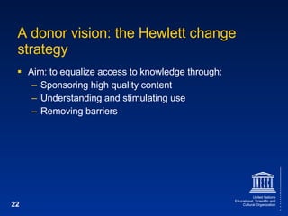 A donor vision: the Hewlett change strategy Aim: to equalize access to knowledge through: Sponsoring high quality content Understanding and stimulating use Removing barriers 