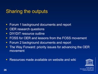 Sharing the outputs Forum 1 background documents and report OER research questions DIY/DIT resource outline FOSS for OER and lessons from the FOSS movement Forum 2 background documents and report The Way Forward: priority issues for advancing the OER movement Resources made available on website and wiki 