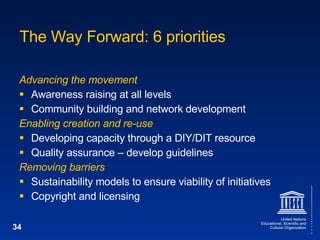 The Way Forward: 6 priorities Advancing the movement Awareness raising at all levels Community building and network development Enabling creation and re-use Developing capacity through a DIY/DIT resource Quality assurance – develop guidelines Removing barriers Sustainability models to ensure viability of initiatives Copyright and licensing 