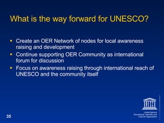 What is the way forward for UNESCO? Create an OER Network of nodes for local awareness raising and development Continue supporting OER Community as international forum for discussion Focus on awareness raising through international reach of UNESCO and the community itself 