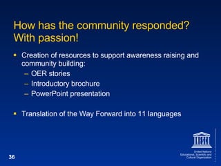 How has the community responded? With passion! Creation of resources to support awareness raising and community building: OER stories Introductory brochure PowerPoint presentation Translation of the Way Forward into 11 languages 