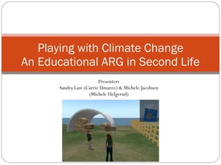Playing with Climate Change An Educational ARG in Second Life Presenters Sandra Law (Carrie Umarov) & Michele Jacobsen (Michele Helgerud) 