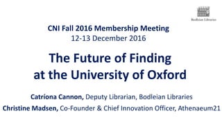 CNI Fall 2016 Membership Meeting
12-13 December 2016
Catríona Cannon, Deputy Librarian, Bodleian Libraries
Christine Madsen, Co-Founder & Chief Innovation Officer, Athenaeum21
The Future of Finding
at the University of Oxford
 