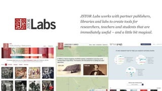 JSTOR Labs works with partner publishers,
libraries and labs to create tools for
researchers, teachers and students that a...