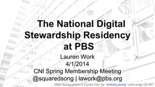 The National Digital
Stewardship Residency
at PBS
Lauren Work
4/1/2014
CNI Spring Membership Meeting
@squaredsong | lawork@pbs.org
“PBS Headquarters in Crystal City” by melanie.phung, used under CC BY
 