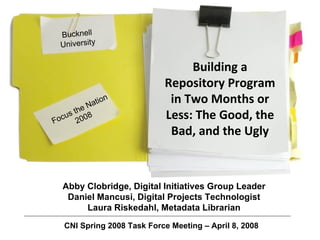 Focus the Nation 2008 Building a Repository Program in Two Months or Less: The Good, the Bad, and the Ugly Bucknell University Abby Clobridge, Digital Initiatives Group Leader Daniel Mancusi, Digital Projects Technologist Laura Riskedahl, Metadata Librarian CNI Spring 2008 Task Force Meeting – April 8, 2008 