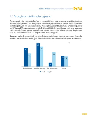 Pesquisa CNi-iBOPe aVaLiaÇÃO DO GOVeRNO - aGOsTO 2011




2.6 Percepção do noticiário sobre o governo
Na percepção dos entrevistados, houve no noticiário recente aumento de notícias desfavo-
ráveis sobre o governo. Na comparação com março, essa avaliação passou de 7% dos entre-
vistados para 25% em julho, enquanto a proporção que identifica notícias favoráveis passou
de 33% para 23%. A maior parte dos indivíduos (35%) não identifica no noticiário qualquer
conotação de favorecimento ou desfavorecimento nas notícias sobre o governo. Registre-se
que 18% dos entrevistados não responderam a essa pergunta.

Essa percepção de aumento de notícias desfavoráveis é mais presente nas classes de renda
média e nos estratos de maior grau de escolaridade e nos jovens adultos (entre 20 e 40 anos).

                                                                                       %
                                       41

                                            35
                   33


                                                                    25
                         23
                                                                             19   18



                                                            7

                Mais favoráveis   Nem fav. nem desf.   Mais desfavoráveis    NS/NR

                                              mar/11       jul/11




                                                                                                 19
 