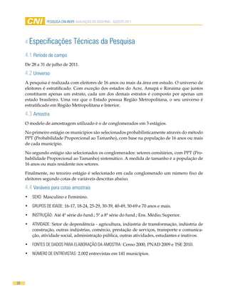 Pesquisa CNi-iBOPe aVaLiaÇÃO DO GOVeRNO - aGOsTO 2011




     4 especificações           Técnicas da Pesquisa
     4.1 Período de campo
     De 28 a 31 de julho de 2011.

     4.2 universo
     A pesquisa é realizada com eleitores de 16 anos ou mais da área em estudo. O universo de
     eleitores é estratificado. Com exceção dos estados do Acre, Amapá e Roraima que juntos
     constituem apenas um estrato, cada um dos demais estratos é composto por apenas um
     estado brasileiro. Uma vez que o Estado possua Região Metropolitana, o seu universo é
     estratificado em Região Metropolitana e Interior.

     4.3 amostra
     O modelo de amostragem utilizado é o de conglomerados em 3 estágios.

     No primeiro estágio os municípios são selecionados probabilisticamente através do método
     PPT (Probabilidade Proporcional ao Tamanho), com base na população de 16 anos ou mais
     de cada município.

     No segundo estágio são selecionados os conglomerados: setores censitários, com PPT (Pro-
     babilidade Proporcional ao Tamanho) sistemático. A medida de tamanho é a população de
     16 anos ou mais residente nos setores.

     Finalmente, no terceiro estágio é selecionado em cada conglomerado um número fixo de
     eleitores segundo cotas de variáveis descritas abaixo.

     4.4 Variáveis para cotas amostrais
     •	 seXO: Masculino e Feminino.

     •	 GRuPOs De iDaDe: 16-17, 18-24, 25-29, 30-39, 40-49, 50-69 e 70 anos e mais.

     •	 iNsTRuÇÃO: Até 4ª série do fund.; 5ª a 8ª série do fund.; Ens. Médio; Superior.

     •	 aTiViDaDe: Setor de dependência - agricultura, indústria de transformação, indústria de
        construção, outras indústrias, comércio, prestação de serviços, transporte e comunica-
        ção, atividade social, administração pública, outras atividades, estudantes e inativos.

     •	 FONTes De DaDOs PaRa eLaBORaÇÃO Da aMOsTRa: Censo 2000, PNAD 2009 e TSE 2010.

     •	 NÚMeRO De eNTReVisTas: 2.002 entrevistas em 141 municípios.




28
 