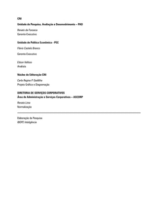 CNI

Unidade de Pesquisa, Avaliação e Desenvolvimento – PAD

Renato da Fonseca
Gerente-Executivo

Unidade de Política Econômica - PEC

Flávio Castelo Branco

Gerente-Executivo

Edson Velloso
Analista

Núcleo de Editoração CNI

Carla Regina P. Gadêlha
Projeto Gráfico e Diagramação

DIRETORIA DE SERVIÇOS CORPORATIVOS
Área de Administração e Serviços Corporativos – ASCORP

Renata Lima
Normalização


Elaboração da Pesquisa
IBOPE Inteligência
 