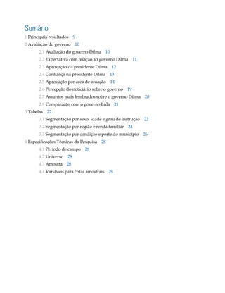 sumário
1 Principais resultados 9
2 Avaliação do governo 10
       2.1 Avaliação do governo Dilma 10
       2.2 Expectativa com relação ao governo Dilma 11
       2.3 Aprovação da presidente Dilma 12
       2.4 Confiança na presidente Dilma   13
       2.5 Aprovação por área de atuação 14
       2.6 Percepção do noticiário sobre o governo 19
       2.7 Assuntos mais lembrados sobre o governo Dilma 20
       2.8 Comparação com o governo Lula 21
3 Tabelas   22
       3.1 Segmentação por sexo, idade e grau de instrução 22
       3.2 Segmentação por região e renda familiar   24
       3.3 Segmentação por condição e porte do município 26
4 Especificações Técnicas da Pesquisa 28
       4.1 Período de campo 28
       4.2 Universo   28
       4.3 Amostra    28
       4.4 Variáveis para cotas amostrais 28
 