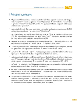 Pesquisa CNi-iBOPe aVaLiaÇÃO DO GOVeRNO - aGOsTO 2011




1 Principais resultados
•   O governo Dilma continua com avaliação favorável no segundo levantamento da pes-
    quisa CNI/Ibope realizada após sua posse. O percentual de entrevistados que considera
    o governo “ótimo/bom” é de 48%, contra 36% que o consideram “regular” e 12% que o
    avaliam como “péssimo”.

•   A avaliação favorável recuou em relação à pesquisa realizada em março, quando 56%
    entrevistados avaliaram o governo como “ótimo/bom”.

•   As expectativas com relação ao restante do governo Dilma se mantém positivas, com
    55% dos entrevistados avaliando que será “ótimo/bom”. Entretanto, ocorreu um recuo
    da expectativa positiva, que em março alcançou 68%.

•   Dois terços (67%) dos brasileiros aprovam a maneira como a Presidente governa o País.
    O percentual de aprovação é menor que os 73% registrados em março.

•   A confiança na Presidente Dilma segue em patamar elevado (65%) e acompanha o índice
    de aprovação. Mas o percentual é inferior ao observado em março (74%).

•   A maioria dos entrevistados (57%) avalia que o governo da Presidente Dilma está sendo
    igual ao do Presidente Lula. Essa proporção era de 64% em março.

•   A área de atuação do governo Dilma mais bem avaliada é o Combate à fome e à pobreza,
    com 57% de aprovação por parte dos brasileiros. Meio ambiente e Combate ao desem-
    prego seguem com percentual de aprovação elevado, respectivamente 52% e 49%.

•   A Saúde e os Impostos, com 69% de desaprovação, são as áreas de pior avaliação, segui-
    das da Segurança pública, com 65% de assinalações.

•   Os Juros e o Combate à inflação são áreas que também apresentam elevados índices de
    desaprovação, 63% e 56%, respectivamente. O mesmo ocorre, em menor intensidade, na
    área da Educação – 52% de desaprovação.

•   Na percepção dos entrevistados, houve no noticiário recente aumento de notícias desfa-
    voráveis sobre o governo na comparação com março. Essa avaliação passou de 7% dos
    entrevistados em março para 25% em julho. Os problemas políticos com a substituição
    de ministros foram as notícias mais citadas pelos indivíduos.




                                                                                             9
 