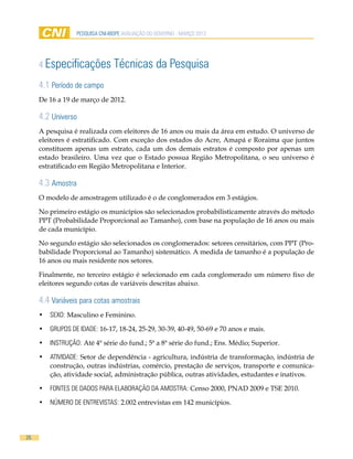 pesquisa cni-ibope AVALIAÇÃO DO GOVERNO - MARÇO 2012




     4 Especificações            Técnicas da Pesquisa
     4.1 Período de campo
     De 16 a 19 de março de 2012.

     4.2 Universo
     A pesquisa é realizada com eleitores de 16 anos ou mais da área em estudo. O universo de
     eleitores é estratificado. Com exceção dos estados do Acre, Amapá e Roraima que juntos
     constituem apenas um estrato, cada um dos demais estratos é composto por apenas um
     estado brasileiro. Uma vez que o Estado possua Região Metropolitana, o seu universo é
     estratificado em Região Metropolitana e Interior.

     4.3 Amostra
     O modelo de amostragem utilizado é o de conglomerados em 3 estágios.

     No primeiro estágio os municípios são selecionados probabilisticamente através do método
     PPT (Probabilidade Proporcional ao Tamanho), com base na população de 16 anos ou mais
     de cada município.

     No segundo estágio são selecionados os conglomerados: setores censitários, com PPT (Pro-
     babilidade Proporcional ao Tamanho) sistemático. A medida de tamanho é a população de
     16 anos ou mais residente nos setores.

     Finalmente, no terceiro estágio é selecionado em cada conglomerado um número fixo de
     eleitores segundo cotas de variáveis descritas abaixo.

     4.4 Variáveis para cotas amostrais
     •	 SEXO: Masculino e Feminino.

     •	 GRUPOS DE IDADE: 16-17, 18-24, 25-29, 30-39, 40-49, 50-69 e 70 anos e mais.

     •	 INSTRUÇÃO: Até 4ª série do fund.; 5ª a 8ª série do fund.; Ens. Médio; Superior.

     •	 ATIVIDADE: Setor de dependência - agricultura, indústria de transformação, indústria de
        construção, outras indústrias, comércio, prestação de serviços, transporte e comunica-
        ção, atividade social, administração pública, outras atividades, estudantes e inativos.

     •	 FONTES DE DADOS PARA ELABORAÇÃO DA AMOSTRA: Censo 2000, PNAD 2009 e TSE 2010.

     •	 NÚMERO DE ENTREVISTAS: 2.002 entrevistas em 142 municípios.




26
 