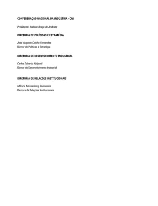CONFEDERAÇÃO NACIONAL DA INDÚSTRIA - CNI

Presidente: Robson Braga de Andrade

DIRETORIA DE POLÍTICAS E ESTRATÉGIA

José Augusto Coelho Fernandes
Diretor de Políticas e Estratégia


DIRETORIA DE DESENVOLVIMENTO INDUSTRIAL

Carlos Eduardo Abijaodi
Diretor de Desenvolvimento Industrial


DIRETORIA DE RELAÇÕES INSTITUCIONAIS

Mônica Messenberg Guimarães
Diretora de Relações Institucionais
 
