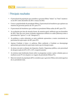 pesquisa cni-ibope AVALIAÇÃO DO GOVERNO - MARÇO 2012




    1 Principais resultados
    •	 O percentual da população que considera o governo Dilma “ótimo” ou “bom” manteve-
       se em 56% entre dezembro de 2011 e março de 2012.

    •	 Cresce a popularidade da presidente Dilma. O percentual de brasileiros que apóiam sua
       maneira de governar passou de 72% para 77%

    •	 O percentual de brasileiros que confiam na presidente Dilma subiu de 68% para 72%.

    •	 As avaliações por área de atuação foram, de maneira geral, melhores que em dezembro
       de 2011. Sete das nove áreas avaliadas registraram melhora no saldo (diferença entre o
       percentual de “aprova” e o de “desaprova”)

    •	 As políticas e ações referentes ao meio ambiente apresentou o maior crescimento no
       percentual de aprovação: de 48% para 53%

    •	 Apenas Combate à fome e à pobreza, Meio ambiente e Combate ao desemprego
       apresentam percentual de aprovação maior que de desaprovação.

    •	 As áreas com pior avaliação são Impostos, Saúde e Segurança pública, com percentual
       de desaprovação de 65%, 63% e 61%, respectivamente.

    •	 As notícias mais lembradas foram sobre os programas sociais e ações voltadas para as
       mulheres (com 9% de citação) e as viagens da presidente Dilma (7%).

    •	 Mais da metade da população (60%) considera que o governo Dilma está sendo igual ao
       do ex-presidente Lula.




7
 