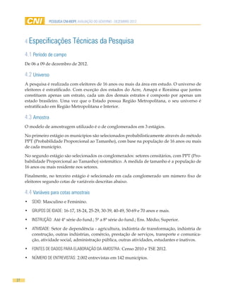 PESQUISA CNI-IBOPE AVALIAÇÃO DO GOVERNO - DEZEMBRO 2012




     4 Especificações            Técnicas da Pesquisa
     4.1 Período de campo
     De 06 a 09 de dezembro de 2012.

     4.2 Universo
     A pesquisa é realizada com eleitores de 16 anos ou mais da área em estudo. O universo de
     eleitores é estratificado. Com exceção dos estados do Acre, Amapá e Roraima que juntos
     constituem apenas um estrato, cada um dos demais estratos é composto por apenas um
     estado brasileiro. Uma vez que o Estado possua Região Metropolitana, o seu universo é
     estratificado em Região Metropolitana e Interior.

     4.3 Amostra
     O modelo de amostragem utilizado é o de conglomerados em 3 estágios.

     No primeiro estágio os municípios são selecionados probabilisticamente através do método
     PPT (Probabilidade Proporcional ao Tamanho), com base na população de 16 anos ou mais
     de cada município.

     No segundo estágio são selecionados os conglomerados: setores censitários, com PPT (Pro-
     babilidade Proporcional ao Tamanho) sistemático. A medida de tamanho é a população de
     16 anos ou mais residente nos setores.

     Finalmente, no terceiro estágio é selecionado em cada conglomerado um número fixo de
     eleitores segundo cotas de variáveis descritas abaixo.

     4.4 Variáveis para cotas amostrais
     •	 SEXO: Masculino e Feminino.

     •	 GRUPOS DE IDADE: 16-17, 18-24, 25-29, 30-39, 40-49, 50-69 e 70 anos e mais.

     •	 INSTRUÇÃO: Até 4ª série do fund.; 5ª a 8ª série do fund.; Ens. Médio; Superior.

     •	 ATIVIDADE: Setor de dependência - agricultura, indústria de transformação, indústria de
        construção, outras indústrias, comércio, prestação de serviços, transporte e comunica-
        ção, atividade social, administração pública, outras atividades, estudantes e inativos.

     •	 FONTES DE DADOS PARA ELABORAÇÃO DA AMOSTRA: Censo 2010 e TSE 2012.

     •	 NÚMERO DE ENTREVISTAS: 2.002 entrevistas em 142 municípios.




27
 