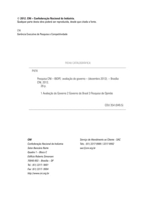 © 2012. CNI – Confederação Nacional da Indústria.
Qualquer parte desta obra poderá ser reproduzida, desde que citada a fonte.


CNI
Gerência Executiva de Pesquisa e Competitividade




                                              FICHA CATALOGRÁFICA

               P474

                   Pesquisa CNI – IBOPE: avaliação do governo – (dezembro 2012). – Brasília:
                   CNI, 2012.
                      28 p.

                      1 Avaliação do Governo 2 Governo do Brasil 3 Pesquisa de Opinião


                                                                                   CDU 354 (049.5)




         CNI                                               Serviço de Atendimento ao Cliente - SAC
         Confederação Nacional da Indústria                Tels.: (61) 3317-9989 / 3317-9992
         Setor Bancário Norte                              sac@cni.org.br
         Quadra 1 – Bloco C
         Edifício Roberto Simonsen
         70040-903 – Brasília – DF
         Tel.: (61) 3317- 9001
         Fax: (61) 3317- 9994
         http://www.cni.org.br
 