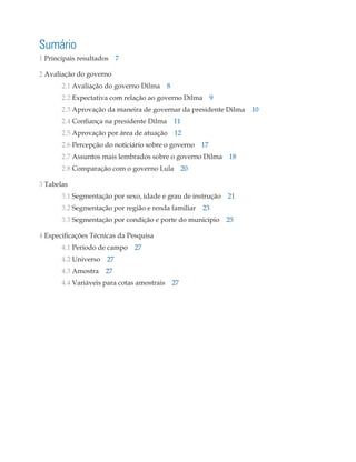 Sumário
1 Principais resultados 7

2 Avaliação do governo
	2.1 Avaliação do governo Dilma 8
	2.2 Expectativa com relação ao governo Dilma 9
	2.3 Aprovação da maneira de governar da presidente Dilma 10
	2.4 Confiança na presidente Dilma 11
	2.5 Aprovação por área de atuação 12
	2.6 Percepção do noticiário sobre o governo 17
	2.7 Assuntos mais lembrados sobre o governo Dilma 18
	2.8 Comparação com o governo Lula 20

3 Tabelas
	3.1 Segmentação por sexo, idade e grau de instrução 21
	      3.2 Segmentação por região e renda familiar 23
	3.3 Segmentação por condição e porte do município 25

4 Especificações Técnicas da Pesquisa
	4.1 Período de campo 27
	4.2 Universo 27
	4.3 Amostra 27
	4.4 Variáveis para cotas amostrais 27
 
