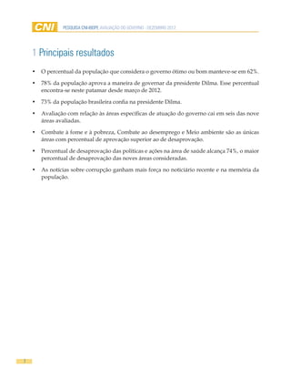 PESQUISA CNI-IBOPE AVALIAÇÃO DO GOVERNO - DEZEMBRO 2012




    1 Principais resultados
    •	 O percentual da população que considera o governo ótimo ou bom manteve-se em 62%.

    •	 78% da população aprova a maneira de governar da presidente Dilma. Esse percentual
       encontra-se neste patamar desde março de 2012.

    •	 73% da população brasileira confia na presidente Dilma.

    •	 Avaliação com relação às áreas específicas de atuação do governo cai em seis das nove
       áreas avaliadas.

    •	 Combate à fome e à pobreza, Combate ao desemprego e Meio ambiente são as únicas
       áreas com percentual de aprovação superior ao de desaprovação.

    •	 Percentual de desaprovação das políticas e ações na área de saúde alcança 74%, o maior
       percentual de desaprovação das noves áreas consideradas.

    •	 As notícias sobre corrupção ganham mais força no noticiário recente e na memória da
       população.




7
 