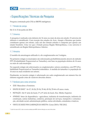 28
PESQUISA CNI-IBOPE AVALIAÇÃO DO GOVERNO E PESQUISA ELEITORAL - JUNHO 2014
4 Especificações Técnicas da Pesquisa
* A partir de maio de 2013, todos as amostras utilizadas pelo IBOPE sofreram alteração nas cotas de faixa etária.
Pesquisa contratada pela CNI ao IBOPE inteligência
4.1 Período de campo
De 13 A 15 de junho de 2014.
4.2 Universo
A pesquisa é realizada com eleitores de 16 anos ou mais da área em estudo. O universo de
eleitores é estratificado. Com exceção dos estados do Acre, Amapá e Roraima que juntos
constituem apenas um estrato, cada um dos demais estratos é composto por apenas um
estado brasileiro. Uma vez que o Estado possua Região Metropolitana, o seu universo é
estratificado em Região Metropolitana e Interior.
4.3 Amostra
O modelo de amostragem utilizado é o de conglomerados em 3 estágios.
No primeiro estágio os municípios são selecionados probabilisticamente através do método
PPT (Probabilidade Proporcional ao Tamanho), com base na população eleitora de 16 anos
ou mais de cada município.
No segundo estágio são selecionados os conglomerados: setores censitários, com PPT (Pro-
babilidade Proporcional ao Tamanho) sistemático. A medida de tamanho é a população de
16 anos ou mais residente nos setores.
Finalmente, no terceiro estágio é selecionado em cada conglomerado um número fixo de
eleitores segundo cotas de variáveis descritas abaixo.
4.4 Variáveis para cotas amostrais
•	 SEXO: Masculino e Feminino.
•	 GRUPOS DE IDADE*: 16-17, 18-24, 25-34, 35-44, 45-54, 55-64 e 65 anos e mais.
•	 INSTRUÇÃO: Até 4ª série do fund.; 5ª a 8ª série do fund.; Ens. Médio; Superior.
•	 ATIVIDADE: Setor de dependência - agricultura, indústria de transformação, indústria de
construção, outras indústrias, comércio, prestação de serviços, transporte e comunica-
ção, atividade social, administração pública, outras atividades, estudantes e inativos.
•	 FONTES DE DADOS PARA ELABORAÇÃO DA AMOSTRA: Censo 2010 e TSE 2012.
 