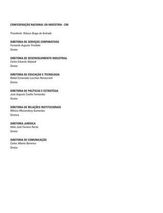 CONFEDERAÇÃO NACIONAL DA INDÚSTRIA - CNI
Presidente: Robson Braga de Andrade
DIRETORIA DE SERVIÇOS CORPORATIVOS
Fernando Augusto Trivellato
Diretor
DIRETORIA DE DESENVOLVIMENTO INDUSTRIAL
Carlos Eduardo Abijaodi
Diretor
DIRETORIA DE EDUCAÇÃO E TECNOLOGIA
Rafael Esmeraldo Lucchesi Ramacciotti
Diretor
DIRETORIA DE POLÍTICAS E ESTRATÉGIA
José Augusto Coelho Fernandes
Diretor
DIRETORIA DE RELAÇÕES INSTITUCIONAIS
Mônica Messenberg Guimarães
Diretora
DIRETORIA JURÍDICA
Hélio José Ferreira Rocha
Diretor
DIRETORIA DE COMUNICAÇÃO
Carlos Alberto Barreiros
Diretor
 