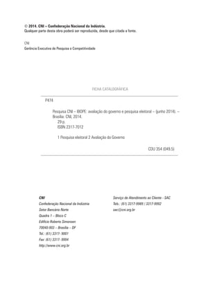 CNI
Gerência Executiva de Pesquisa e Competitividade
© 2014. CNI – Confederação Nacional da Indústria.
Qualquer parte desta obra poderá ser reproduzida, desde que citada a fonte.
CNI Serviço de Atendimento ao Cliente - SAC
Confederação Nacional da Indústria Tels.: (61) 3317-9989 / 3317-9992
Setor Bancário Norte sac@cni.org.br
Quadra 1 – Bloco C
Edifício Roberto Simonsen
70040-903 – Brasília – DF
Tel.: (61) 3317- 9001
Fax: (61) 3317- 9994
http://www.cni.org.br
FICHA CATALOGRÁFICA
Pesquisa CNI – IBOPE: avaliação do governo e pesquisa eleitoral – (junho 2014). –
Brasília: CNI, 2014.
29 p.
ISBN 2317-7012
1 Pesquisa eleitoral 2 Avaliação do Governo
P474
CDU 354 (049.5)
 