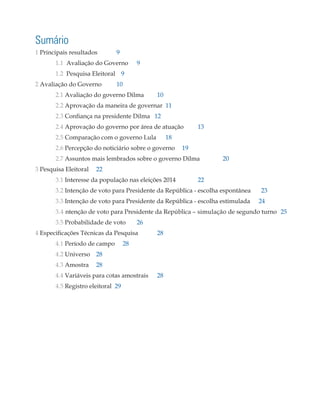 Sumário
1 Principais resultados	 9
	1.1 Avaliação do Governo	 9
	1.2 Pesquisa Eleitoral	 9
2 Avaliação do Governo	 10
	2.1 Avaliação do governo Dilma	 10
	 2.2 Aprovação da maneira de governar 11
	 2.3 Confiança na presidente Dilma 12
	2.4 Aprovação do governo por área de atuação	 13
	2.5 Comparação com o governo Lula 18
	 2.6 Percepção do noticiário sobre o governo	 19
	2.7 Assuntos mais lembrados sobre o governo Dilma	 20
3 Pesquisa Eleitoral	 22
	3.1 Interesse da população nas eleições 2014 	 22
	3.2 Intenção de voto para Presidente da República - escolha espontânea 23
	 3.3 Intenção de voto para Presidente da República - escolha estimulada	 24
	3.4 ntenção de voto para Presidente da República – simulação de segundo turno	 25
	3.5 Probabilidade de voto 	 26
4 Especificações Técnicas da Pesquisa	 28
	4.1 Período de campo	 28
	4.2 Universo	 28
	4.3 Amostra	 28
	4.4 Variáveis para cotas amostrais	 28
	4.5 Registro eleitoral 29
 