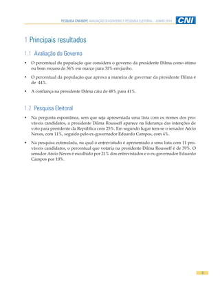 PESQUISA CNI-IBOPE AVALIAÇÃO DO GOVERNO E PESQUISA ELEITORAL - JUNHO 2014
9
1 Principais resultados
1.1 Avaliação do Governo
•	 O percentual da população que considera o governo da presidente Dilma como ótimo
ou bom recuou de 36% em março para 31% em junho.
•	 O percentual da população que aprova a maneira de governar da presidente Dilma é
de 44%.
•	 A confiança na presidente Dilma caiu de 48% para 41%.
1.2 Pesquisa Eleitoral
•	 Na pergunta espontânea, sem que seja apresentada uma lista com os nomes dos pro-
váveis candidatos, a presidente Dilma Rousseff aparece na liderança das intenções de
voto para presidente da República com 25%. Em segundo lugar tem-se o senador Aécio
Neves, com 11%, seguido pelo ex-governador Eduardo Campos, com 4%.
•	 Na pesquisa estimulada, na qual o entrevistado é apresentado a uma lista com 11 pro-
váveis candidatos, o percentual que votaria na presidente Dilma Rousseff é de 39%. O
senador Aécio Neves é escolhido por 21% dos entrevistados e o ex-governador Eduardo
Campos por 10%.
 