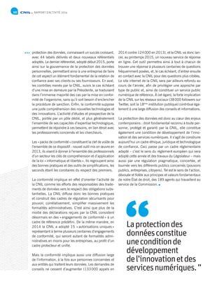 RAPPORT D’ACTIVITÉ 201410
protection des données, connaissent un succès croissant,
avec 44 labels délivrés et deux nouveaux référentiels
adoptés. Le dernier référentiel, adopté début 2015, porte
ainsi sur la gouvernance de la protection des données
personnelles, permettant ainsi à une entreprise de faire
de cet aspect un élément fondamental de la relation de
confiance avec ses clients ou ses fournisseurs. En aval,
les contrôles menés par la CNIL, suivis le cas échéant
d’une mise en demeure par la Présidente, se traduisent
dans l’immense majorité des cas par la mise en confor-
mité de l’organisme, sans qu’il soit besoin d’enclencher
la procédure de sanction. Enfin, la conformité suppose
une juste compréhension des nouvelles technologies et
des innovations. L’activité d’études et prospective de la
CNIL, portée par un pôle dédié, et plus généralement
l’ensemble de ses capacités d’expertise technologique,
permettent de répondre à ces besoins, en lien étroit avec
les professionnels concernés et les chercheurs.
Les « packs de conformité » constituent la clef de voûte de
l’ensemble de ce dispositif : nouvel outil mis en œuvre en
2013, ils visent à donner à l’ensemble des professionnels
d’un secteur les clés de compréhension et d’application
de la loi « informatique et libertés ». Ils regroupent ainsi
des bonnes pratiques et des outils de simplifications, les
seconds étant les corollaires du respect des premiers.
La conformité implique en effet d’orienter l’activité de
la CNIL comme les efforts des responsables des traite-
ments de données vers le respect des obligations subs-
tantielles. La CNIL diffuse donc les bonnes pratiques
et construit des cadres de régulation sécurisants pour
pouvoir, corrélativement, simplifier massivement les
formalités administratives. C’est ainsi que plus de la
moitié des déclarations reçues par la CNIL consistent
désormais en des « engagements de conformité » à un
cadre de référence prédéfini. De la même manière, en
2014 la CNIL a adopté 15 « autorisations uniques »
représentant à terme plusieurs centaines d’engagements
de conformité, qui seront autant de formalités admi-
nistratives en moins pour les entreprises, au profit d’un
cadre protecteur et unifié.
Mais la conformité implique aussi une diffusion large
de l’information, à la fois aux personnes concernées et
aux entités qui traitent leurs données. Les demandes de
conseils ne cessent d’augmenter (133 000 appels en
2014 contre 124 000 en 2013), et la CNIL va donc lan-
cer, au printemps 2015, un nouveau service de réponse
en ligne. Cet outil permettra ainsi à tout à chacun de
trouver une réponse à plusieurs centaines de questions
fréquemment posées, et, le cas échéant, d’entrer ensuite
en contact avec la CNIL pour des questions plus ciblées.
Le site internet de la CNIL sera par ailleurs refondu au
cours de l’année, afin de privilégier une approche par
type de public et, ainsi de constituer un service public
numérique de référence. À cet égard, la forte implication
de la CNIL sur les réseaux sociaux (38 000 followers sur
Twitter, soit la 18ème
institution publique) contribue éga-
lement à une large diffusion des conseils et informations.
La protection des données est donc au cœur des enjeux
contemporains : droit fondamental reconnu à toute per-
sonne, protégé et garanti par la CNIL, elle constitue
également une condition de développement de l’inno-
vation et des services numériques. Il s’agit de construire
aujourd’hui un cadre éthique, juridique et technologique
de confiance. Ceci passe par un cadre réglementaire
adapté – c’est le sens du règlement européen qui sera
adopté cette année et des travaux du Législateur – mais
aussi par une régulation pragmatique, concertée, et
tournée vers les différents publics concernés (pouvoirs
publics, entreprises, citoyens). Tel est le sens de l’action,
dévouée et fidèle aux principes et valeurs fondamentaux
de notre État de droit, des 189 agents qui travaillent au
service de la Commission.
Laprotectiondes
donnéesconstitue
uneconditionde
développement
de l’innovationetdes
servicesnumériques.”
“
 