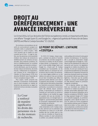 RAPPORT D’ACTIVITÉ 201412
DROIT AU
DÉRÉFÉRENCEMENT : UNE
AVANCÉE IRRÉVERSIBLE
Le13mai2014,laCourdeJusticedel’Unioneuropéennearenduunimportantarrêtdans
uneaffaire“GoogleSpainSLandGoogleInc.vAgenciaEspañoladeProteccióndeDatos
(AEPD)andMarioCostejaGonzález”(C-131/12).
De nombreux commentateurs de cet
arrêt ont communément souligné son
caractère inédit, le présentant comme
consacrant un « droit à l’oubli ». Telle
n’est pourtant pas la réalité du droit
consacré par la Cour : il s’agit en réa-
lité, pour les personnes, de la possibilité
d’obtenir des moteurs de recherche le
déréférencement de certaines de leurs
données, dans certaines conditions. Ce
droit au déréférencement ne constitue
pas davantage une révolution juridique :
il est la déclinaison, pour le cas particu-
lier des moteurs de recherche, des droits
d’accès, d’effacement et d’opposition,
que consacre la loi « Informatique et
Libertés » en France depuis 1978, et la
directive 95/46/CE dans l’ensemble de
l’Union européenne depuis 1995.
Pour autant, l’arrêt comporte des
éléments d’importance fondamentale
pour le droit européen en matière de
protection des personnes au regard du
traitement de leurs données à caractère
personnel.
LE POINT DE DÉPART : L’AFFAIRE
« COSTEJA »
En 2010, M. Costeja, citoyen espa-
gnol, a adressé une plainte à l’autorité
de protection des données espagnole à
l’encontre d’un éditeur de site de presse
en ligne intitulé « La Vanguardia », d’une
part, et des sociétés Google Spain and
Google Inc., d’autre part. M. Costeja
considérait que l’accessibilité, via les
résultats obtenus en saisissant ses nom
et prénom dans le moteur de recherche,
à une notice légale publiée sur ce site
relative à la saisie et mise aux enchères
de son bien immobilier pour défaut de
paiement portait atteinte à son droit à
la protection des données. Il considérait
en effet que les informations disponibles
sur Internet le concernant n’étaient plus
pertinentes, la procédure le concernant
ayant été clôturée depuis plusieurs
années. Il demandait par conséquent à
l’autorité qu’il soit enjoint au journal en
ligne d’effacer ou de modifier les pages
en question afin que ses données n’y
apparaissent plus, et à Google Spain ou
Google Inc. que les données personnelles
le concernant n’apparaissent plus dans
les résultats de recherche.
L’autorité espagnole a rejeté la pre-
mière réclamation de M. Costeja visant
le site, estimant que la publication des
informations en cause sur ce site était
justifiée dès lors qu’elle avait eu lieu
sur ordre du ministère du Travail et des
Affaires sociales et visait précisément
à conférer une publicité maximale à la
vente publique afin de réunir le plus grand
nombre d’enchérisseurs. En revanche,
elle a accueilli la réclamation dirigée
contre Google Spain et Google Inc, consi-
dérant que les exploitants de moteurs de
recherche sont soumis à la législation
espagnole en matière de protection des
données. Ils sont par conséquent tenus
de répondre favorablement aux demandes
d’effacement et d’opposition émanant de
personnes physiques quant aux données
les concernant, dès lors que celles-ci sont
légitimes. C’est alors que les sociétés
Google Inc. et Spain ont interjeté appel
de cette décision devant la juridiction
espagnole compétente.
De la réponse relative aux obliga-
tions qui incombent aux moteurs de
recherche en matière de protection des
données personnelles dépendait l’inter-
prétation de plusieurs dispositions de la
directive européenne 95/46/CE. Saisie
du litige opposant Google à M. Costeja
et à l’autorité espagnole, la juridiction
espagnole a donc décidé de poser à la
Cour de Justice de l’Union européenne
trois questions précises quant à l’interpré-
tation de ce texte. La Cour, saisie de ce
renvoi préjudiciel, a renforcé de manière
significative les droits des personnes vis-
à-vis des moteurs de recherche.
La Cour
a renforcé
de manière
significative
les droits des
personnes vis-à-
vis des moteurs
de recherche.
 