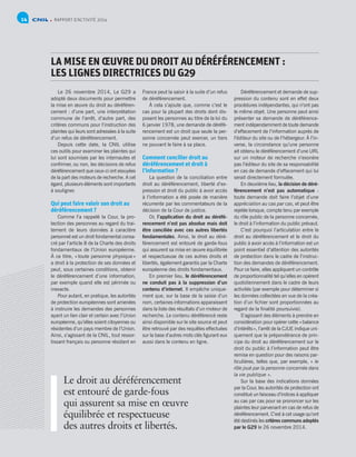 RAPPORT D’ACTIVITÉ 201414
LA MISE EN ŒUVRE DU DROIT AU DÉRÉFÉRENCEMENT :
LES LIGNES DIRECTRICES DU G29
Le 26 novembre 2014, Le G29 a
adopté deux documents pour permettre
la mise en œuvre du droit au déréféren-
cement : d’une part, une interprétation
commune de l’arrêt, d’autre part, des
critères communs pour l’instruction des
plaintes qui leurs sont adressées à la suite
d’un refus de déréférencement.
Depuis cette date, la CNIL utilise
ces outils pour examiner les plaintes qui
lui sont soumises par les internautes et
confirmer, ou non, les décisions de refus
déréférencement que ceux-ci ont essuyées
de la part des moteurs de recherche. A cet
égard, plusieurs éléments sont importants
à souligner.
Qui peut faire valoir son droit au
déréférencement ?
Comme l’a rappelé la Cour, la pro-
tection des personnes au regard du trai-
tement de leurs données à caractère
personnel est un droit fondamental consa-
cré par l’article 8 de la Charte des droits
fondamentaux de l’Union européenne.
À ce titre, « toute personne physique »
a droit à la protection de ses données et
peut, sous certaines conditions, obtenir
le déréférencement d’une information,
par exemple quand elle est périmée ou
inexacte.
Pour autant, en pratique, les autorités
de protection européennes sont amenées
à instruire les demandes des personnes
ayant un lien clair et certain avec l’Union
européenne, qu’elles soient citoyennes ou
résidentes d’un pays membre de l’Union.
Ainsi, s’agissant de la CNIL, tout ressor-
tissant français ou personne résidant en
France peut la saisir à la suite d’un refus
de déréférencement.
À cela s’ajoute que, comme c’est le
cas pour la plupart des droits dont dis-
posent les personnes au titre de la loi du
6 janvier 1978, une demande de déréfé-
rencement est un droit que seule la per-
sonne concernée peut exercer, un tiers
ne pouvant le faire à sa place.
Comment concilier droit au
déréférencement et droit à
l’information ?
La question de la conciliation entre
droit au déréférencement, liberté d’ex-
pression et droit du public à avoir accès
à l’information a été posée de manière
récurrente par les commentateurs de la
décision de la Cour de justice.
Or, l’application du droit au déréfé-
rencement n’est pas absolue mais doit
être conciliée avec ces autres libertés
fondamentales. Ainsi, le droit au déré-
férencement est entouré de garde-fous
qui assurent sa mise en œuvre équilibrée
et respectueuse de ces autres droits et
libertés, également garantis par la Charte
européenne des droits fondamentaux.
En premier lieu, le déréférencement
ne conduit pas à la suppression d’un
contenu d’internet. Il empêche unique-
ment que, sur la base de la saisie d’un
nom, certaines informations apparaissent
dans la liste des résultats d’un moteur de
recherche. Le contenu déréférencé reste
ainsi disponible sur le site source et peut
être retrouvé par des requêtes effectuées
sur la base d’autres mots clés figurant eux
aussi dans le contenu en ligne.
Déréférencement et demande de sup-
pression du contenu sont en effet deux
procédures indépendantes, qui n’ont pas
le même objet. Une personne peut ainsi
présenter sa demande de déréférence-
ment indépendamment de toute demande
d’effacement de l’information auprès de
l’éditeur du site ou de l’hébergeur. À l’in-
verse, la circonstance qu’une personne
ait obtenu le déréférencement d’une URL
sur un moteur de recherche n’exonère
pas l’éditeur du site de sa responsabilité
en cas de demande d’effacement qui lui
serait directement formulée.
En deuxième lieu, la décision de déré-
férencement n’est pas automatique :
toute demande doit faire l’objet d’une
appréciation au cas par cas, et peut être
rejetée lorsque, compte tenu par exemple
du rôle public de la personne concernée,
le droit à l’information du public prévaut.
C’est pourquoi l’articulation entre le
droit au déréférencement et le droit du
public à avoir accès à l’information est un
point essentiel d’attention des autorités
de protection dans le cadre de l’instruc-
tion des demandes de déréférencement.
Pour ce faire, elles appliquent un contrôle
de proportionnalité tel qu’elles en opèrent
quotidiennement dans le cadre de leurs
activités (par exemple pour déterminer si
les données collectées en vue de la créa-
tion d’un fichier sont proportionnées au
regard de la finalité poursuivie).
S’agissant des éléments à prendre en
considération pour opérer cette « balance
d’intérêts », l’arrêt de la CJUE indique uni-
quement que la prépondérance de prin-
cipe du droit au déréférencement sur le
droit du public à l’information peut être
remise en question pour des raisons par-
ticulières, telles que, par exemple, « le
rôle joué par la personne concernée dans
la vie publique ».
Sur la base des indications données
par la Cour, les autorités de protection ont
constitué un faisceau d’indices à appliquer
au cas par cas pour se prononcer sur les
plaintes leur parvenant en cas de refus de
déréférencement. C’est à cet usage qu’ont
été destinés les critères communs adoptés
par le G29 le 26 novembre 2014.
Le droit au déréférencement
est entouré de garde-fous
qui assurent sa mise en œuvre
équilibrée et respectueuse
des autres droits et libertés.
 