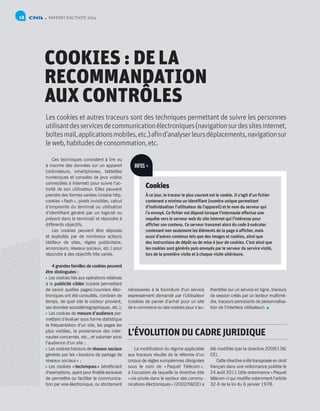 RAPPORT D’ACTIVITÉ 201418
COOKIES : DE LA
RECOMMANDATION
AUX CONTRÔLES
Les cookies et autres traceurs sont des techniques permettant de suivre les personnes
utilisantdesservicesdecommunicationélectroniques(navigationsurdessitesinternet,
boîtesmail,applicationsmobiles,etc.)afind’analyserleursdéplacements,navigationsur
leweb,habitudesdeconsommation,etc.
Ces techniques consistent à lire ou
à inscrire des données sur un appareil
(ordinateurs, smartphones, tablettes
numériques et consoles de jeux vidéos
connectées à Internet) pour suivre l’ac-
tivité de son utilisateur. Elles peuvent
prendre des formes variées (cookie http,
cookies « flash », pixels invisibles, calcul
d’empreinte du terminal ou utilisation
d’identifiant généré par un logiciel ou
présent dans le terminal) et répondre à
différents objectifs.
Les cookies peuvent être déposés
et exploités par de nombreux acteurs
(éditeur de sites, régies publicitaire,
annonceurs, réseaux sociaux, etc.) pour
répondre à des objectifs très variés.
4 grandes familles de cookies peuvent
être distinguées :
 Les cookies liés aux opérations relatives
à la publicité ciblée (cookie permettant
de savoir quelles pages / courriers élec-
troniques ont été consultés, combien de
temps, de quel site le visiteur provient,
ses données sociodémographiques, etc.);
 Les cookies de mesure d’audience per-
mettant d’évaluer sous forme statistique
la fréquentation d’un site, les pages les
plus visitées, la provenance des inter-
nautes concernés, etc., et valoriser ainsi
l’audience d’un site ;
 Les cookies traceurs de réseaux sociaux
générés par les « boutons de partage de
réseaux sociaux » ;
 Les cookies « techniques » bénéficiant
d’exemptions, ayant pour finalité exclusive
de permettre ou faciliter la communica-
tion par voie électronique, ou strictement
La modification du régime applicable
aux traceurs résulte de la réforme d’un
corpus de règles européennes désignées
sous le nom de « Paquet Télécom »,
à l’occasion de laquelle la directive dite
« vie privée dans le secteur des commu-
nications électroniques » (2002/58/CE) a
été modifiée (par la directive 2009/136/
CE).
Cette directive a été transposée en droit
français dans une ordonnance publiée le
24 août 2011 (dite ordonnance « Paquet
télécom ») qui modifie notamment l’article
32-II de la loi du 6 janvier 1978.
nécessaires à la fourniture d’un service
expressément demandé par l’utilisateur
(cookies de panier d’achat pour un site
de e-commerce ou des cookies pour s’au-
thentifier sur un service en ligne, traceurs
de session créés par un lecteur multimé-
dia, traceurs persistants de personnalisa-
tion de l’interface utilisateur).
Cookies
À ce jour, le traceur le plus courant est le cookie. Il s’agit d’un fichier
contenant a minima un identifiant (numéro unique permettant
d’individualiser l’utilisateur de l’appareil) et le nom du serveur qui
l’a envoyé. Ce fichier est déposé lorsque l’internaute effectue une
requête vers le serveur web du site internet qui l’intéresse pour
afficher son contenu. Ce serveur transmet alors du code à exécuter
contenant non seulement les éléments de la page à afficher, mais
aussi d’autres contenus tels que des images et cookies, ainsi que
des instructions de dépôt ou de mise à jour de cookies. C’est ainsi que
les cookies sont générés puis envoyés par le serveur du service visité,
lors de la première visite et à chaque visite ultérieure.
INFOS +
L’ÉVOLUTION DU CADRE JURIDIQUE
 