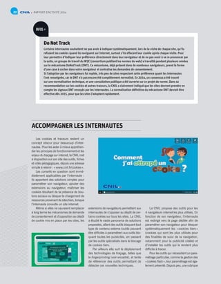 RAPPORT D’ACTIVITÉ 201422
Do Not Track
Certains internautes souhaitent ne pas avoir à indiquer systématiquement, lors de la visite de chaque site, qu’ils
refusent les cookies quand ils naviguent sur Internet, surtout s’ils effacent leur cookie après chaque visite. Pour
leur permettre d’indiquer leur préférence directement dans leur navigateur et de ne pas avoir à se re-prononcer par
la suite, un groupe de travail du W3C (consortium publiant les normes du web) a travaillé pendant plusieurs années
sur le mécanisme DoNotTrack (DNT). Ce mécanisme, déjà présent dans de nombreux navigateurs, prend la forme
d’une case à cocher dans votre navigateur et centralise les demandes de consentement.
Si l’adoption par les navigateurs fut rapide, très peu de sites respectent cette préférence quant les internautes
l’ont renseignée, car le DNT n’a pas encore été complètement normalisé. En 2014, un consensus a été trouvé
sur une normalisation technique, et une consultation publique a été ouverte sur ce projet de norme. Dans sa
recommandation sur les cookies et autres traceurs, la CNIL a clairement indiqué que les sites devront prendre en
compte les signaux DNT envoyés par les internautes. La normalisation définitive du mécanisme DNT devrait être
effective dès 2015, pour que les sites l’adoptent rapidement.
INFOS +
Les cookies et traceurs restent un
concept obscur pour beaucoup d’inter-
nautes. Pour les aider à mieux appréhen-
der les principes de fonctionnement et les
enjeux du traçage sur internet, la CNIL met
à disposition sur son site des outils, fiches
et vidéo pédagogiques, depuis une adresse
simple à retenir : « www.cnil.fr/cookies ».
Les conseils en question sont immé-
diatement applicables par l’internaute :
ils apportent des solutions simples pour
paramétrer son navigateur, ajouter des
extensions au navigateur, maîtriser les
cookies résultant de la présence de bou-
tons sociaux ou bloquer le chargement de
ressources provenant de sites tiers, lorsque
l’internaute consulte un site internet.
Même si elles ne sauraient remplacer
à long terme les mécanismes de demande
de consentement et d’opposition au dépôt
de cookie mis en place par les sites, les
extensions de navigateurs permettent aux
internautes de s’opposer au dépôt de cer-
tains cookies sur tous les sites. La CNIL
a étudié le vaste panorama de solutions
proposées, allant des outils bloquant tout
type de contenu externe (outils pouvant
être difficiles à paramétrer) aux outils blo-
quant toutes les publicités, en passant
par les outils spécialisés dans le blocage
de cookies tiers.
Par ailleurs elle suit le déploiement
des technologies de traçage, telles que
le fingerprinting (voir encadré), et tente
de référencer des outils permettant de
détecter ces nouvelles techniques.
La CNIL propose des outils pour les
4 navigateurs internet les plus utilisés. En
fonction de son navigateur, l’internaute
est redirigé vers la page dédiée afin de
paramétrer son navigateur pour bloquer
systématiquement les « cookies tiers »
(cookies qui sont les plus utilisés pour
des finalités de suivi de la navigation,
notamment pour la publicité ciblée) et
d’installer les outils qui le rendent plus
difficile à tracer.
Pour les outils qui nécessitent un para-
métrage particulier, comme la gestion des
« cookies flash », leur paramétrage est éga-
lement présenté. Depuis peu, une rubrique
ACCOMPAGNER LES INTERNAUTES
 