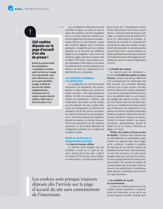 RAPPORT D’ACTIVITÉ 201424
Les constatations effectuées lors des
contrôles en ligne, sur place et dans le
cadre des auditions ont été consignées
dans un procès-verbal de contrôle com-
portant également les pièces annexées :
copies d’écran du site Internet, copies
des mentions légales et/ou conditions
générales, enregistrement des cookies
déposés sur le terminal aux différents
stades de la navigation, code source de
certaines pages Internet et capture des
en-têtes HTTP. Enfin, dans certains cas,
des demandes d’information ou de pièces
complémentaires ont été adressées aux
éditeurs de sites qui disposaient d’un
délai limité pour y répondre.
Les préalables techniques
à la vérification
La configuration de l’environnement
nécessaire à la réalisation des consta-
tations en ligne relative aux cookies et
autres traceurs a été rigoureusement
définie. En effet, les cookies et traceurs
n’étant pas directement « visibles » par
l’internaute, des outils ont été utilisés
pour les détecter. De plus, certains élé-
ments de configuration du terminal de
navigation ont dû être pris en considéra-
tion dans la mesure où ils peuvent géné-
rer ou, à l’inverse, bloquer des dépôts ou
lectures de cookies, ou d’autres traceurs.
Tel est par exemple le cas de certaines
extensions ou de certains éléments de
configuration présents sur le logiciel de
navigation utilisé.
Points de vérification et
manquements constatés
• Le type de traceurs utilisés
Le premier point analysé lors des
contrôles a porté sur le type de tra-
ceurs utilisés par le site web : s’agit-il
de cookies HTTP, de local shared object
(« cookies flash »), de techniques de fin-
ger printing, etc. ? Actuellement, c’est le
cookie http auquel il est le plus souvent
recouru, mais les autres techniques pré-
citées, qui relèvent aussi de l’article 32-II
de la loi « Informatique et Libertés » et
nécessite de recueillir le consentement
des personnes selon leur finalité, ont éga-
lement été observées. Ce dernier point est
souvent mal connu, certains éditeurs ou
régies publicitaires pensant que le recours
à d’autres techniques de traçage leur per-
mettrait de sortir du champ d’application
de la loi.
• La finalité des cookies
Le second point de vérification a
concerné la finalité des cookies ou autres
traceurs, puisque c’est elle qui détermine
si le consentement de l’internaute doit
être recueilli. Les contrôles effectués
montrent que le plus souvent, les sites
Internet utilisent des cookies nécessitant
un recueil du consentement tels que ceux
liés à la publicité ciblée ou aux boutons
de partage des réseaux sociaux. Ceux
qui n’en utilisent pas sont les sites repo-
sant sur un modèle économique payant
pour l’internaute, qui s’appuient sur une
solution de mesure d’audience respectant
certaines conditions (information des per-
sonnes, faculté de s’opposer au traceur,
finalité du traceur limitée à la mesure
d’audience, géolocalisation réduite et
durée de vie du traceur inférieure ou
égale à 13 mois).
Parfois, des cookies n’ont pas ou plus
de finalité ! Certains sites Internet ont
en effet tellement de prestataires publi-
citaires qui agissent dans leurs pages
qu’ils « oublient » d’arrêter le système
de tracking de ces derniers quand les
prestations se terminent. Techniquement,
ce sont des morceaux de code source
(appelés tags) qui continuent à s’exécu-
ter dans la page Internet et à déclencher,
sans finalité, des lectures et dépôts de
cookies opérés par les serveurs informa-
tiques d’une société tierce. Ce problème,
assez répandu, est désigné sous le terme
de « tags obsolètes ».
• Les modalités de recueil
du consentement
Lorsque la finalité poursuivie par les
cookies utilisés nécessite le consente-
ment de l’internaute, ce qui est le cas
le plus fréquent, la CNIL contrôle alors
359 cookies
déposés sur la
page d’accueil
d’un site
de presse !
Extrait du procès-verbal
de constatations :
« Constatons 5 minutes
après l’arrivée sur la page
d’accueil précitée, sans
avoir effectué de « clic »
et en ayant fait défiler
la page, le dépôt de
plus de 150 cookies
supplémentaires ;
Constatons qu’à ce
stade le nombre total de
cookies s’élève alors à
359 (voir pièce n°3) »
Les cookies sont presque toujours
déposés dès l’arrivée sur la page
d’accueil du site sans consentement
de l’internaute.
!
 