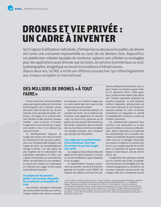 RAPPORT D’ACTIVITÉ 201426
DRONES ET VIE PRIVÉE :
UN CADRE À INVENTER
Qu’ils’agissed’utilisateursindividuels,d’entreprisesoudespouvoirspublics,lesdrones
ont connu une croissance exponentielle au cours de ces derniers mois. Aujourd’hui,
ces plateformes volantes équipées de nombreux capteurs sont utilisées ou envisagées
pour des applications aussi diverses que les loisirs, les services (commerciaux ou non),
la photographie,lalogistiqueouencorelasurveillanced’infrastructures.
Depuis deux ans, la CNIL a initié une réflexion prospective1
qui s’étend également
aux niveaux européen et international.
1 / Voir la lettre Innovation et Prospective n°6 : Drones, innovations, vie privée et libertés individuelles, décembre
2013. http://www.cnil.fr/fileadmin/documents/La_CNIL/publications/DEIP/LettreIP6.pdf - 2 / CHAMAYOU,
Grégoire. Théorie du drone. Paris : La Fabrique, 2013, 363 p - 3 / Les arrêtés du 11 avril 2012 relatifs à
« la conception des aéronefs civils qui circulent sans aucune personne à bord, aux conditions de leur emploi et
aux capacités requises des personnes qui les utilisent » et à « l’utilisation de l’espace aérien par les aéronefs qui
circulent sans personne à bord » sont en cours de mise à jour par la DGAC et leurs successeurs sont attendus
pour 2015. - 4 / Site officiel de la DGAC, consulté en janvier 2015 : http://www.developpement-durable.gouv.fr/
Exploitants-Effectuer-des
DES MILLIERS DE DRONES « À TOUT
FAIRE »
Encore récemment, les drones étaient
perçus par le grand public soit comme des
armes de guerre, soit, à l’opposé, comme
des jouets. Dans le premier cas, ils sont
associés à des capacités de portée, d’in-
trusion, de frappe et de furtivité telle-
ment élevées qu’elles semblent presque
irréelles2
 ; dans le second, à l’inverse,
l’usage est à ce point limité qu’il s’appa-
rente plutôt à celui d’un inoffensif jeu
radiocommandé.
Le développement fulgurant de
l’usage des drones civils dans la sphère
de l’entreprise et des pouvoirs publics,
ainsi que l’exceptionnelle dilatation des
usages de loisirs ont considérablement
changé la donne. L’un des signes les
plus tangibles est la multiplication des
sollicitations adressées à la CNIL, qu’il
s’agisse d’entreprises qui souhaitent les
utiliser, de particuliers qui s’en inquiètent,
ou encore des médias qui s’interrogent
sur l’étendue des usages et des risques
éventuellement associés.
Les usages par les pouvoirs
publics : de nouveaux dispositifs
de surveillance ou de gestion de
crise
Les premiers utilisateurs historiques
des drones étaient les États eux-mêmes.
L’origine militaire des drones ne pouvait
qu’impliquer une dualité d’usage plus
ou moins rapide selon les moyens et les
besoins des pouvoirs publics.
Des besoins de sécurité publique, de
maintien de l’ordre, de surveillance des
frontières mais également de sécurité
civile, de secours aux personnes ou de
gestion de crise peuvent être remplis par
des drones. Cependant, dans la majorité
des cas, les drones ne font que compléter
une panoplie existante, pour remplacer
par exemple des hélicoptères.
Les usages par les professionnels
et les entreprises, dans tous
les secteurs et pour des usages
très variés
Les usages par les professionnels sont
également en pleine expansion, à la fois
en nombre d’opérateurs, types d’appareils
et cas d’usages.
La réglementation française concer-
nant ces activités3
permet à la Direction
générale de l’aviation civile (DGAC) de
disposer de chiffres concernant les opé-
rateurs professionnels de drones, ceux-ci
étant invités à se déclarer auprès d’elle.
Au 31 décembre 2014, 1256 opéra-
teurs professionnels étaient déjà décla-
rés4
. Certains opérateurs disposant de
plusieurs appareils, ce sont plusieurs
milliers d’appareils professionnels qui
sont venus parcourir le ciel français en
quelques années. En outre, le nombre
d’opérateurs et d’appareils en activité
va probablement continuer à croitre de
manière importante.
Les professionnels proposent leurs
services à des particuliers ou, le plus
souvent d’ailleurs à d’autres profession-
nels : aider un agriculteur à comprendre
les caractéristiques de sa parcelle, per-
mettre à un exploitant de grands ouvrages
d’arts (comme un barrage) d’accomplir
une mission d’inspection à moindre coût,
fournir une nouvelle capacité de surveil-
lance à l’exploitant de grands réseaux
(lignes à haute tension, rails de chemin
de fer), etc.
L’imagination des opérateurs semble
pour le moment sans limite. Si globale-
ment les drones sont privilégiés pour des
missions dangereuses ou monotones, les
nouveaux appareils pouvant porter des
charges utiles plus importantes ouvrent
 