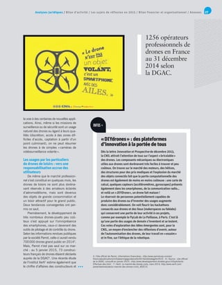 Analyses juridiques / Bilan d’activité / Les sujets de réflexion en 2015 / Bilan financier et organisationnel / Annexes 27
5 / Site officiel de Parrot, informations financières : http://www.parrotcorp.com/en/
financialpublications/initialearningsguidancefor2014andstrategyfor2015 - 6 / Source : site officiel
de la DGAC, consulté en janvier 2015 : http://www.developpement-durable.gouv.fr/Exploitants-
Effectuer-des.html - 7 / Xerfi, Le marché des drones civils, mars 2014, http://www.xerfi.com/
presentationetude/Le-marche-des-drones-civils_4EEE15.
la voie à des centaines de nouvelles appli-
cations. Ainsi, même si les missions de
surveillance ou de sécurité sont un usage
naturel des drones eu égard à leurs qua-
lités (discrétion, accès à des zones dif-
ficiles d’accès, captation à partir d’un
point culminant), on ne peut résumer
les drones à de simples « caméras de
vidéosurveillance volante ».
Les usages par les particuliers
de drones de loisirs : vers une
responsabilisation accrue des
utilisateurs
De même que le marché profession-
nel s’est constitué en quelques mois, les
drones de loisirs ne sont plus doréna-
vant réservés à des amateurs éclairés
d’aéromodélisme, mais sont devenus
des objets de grande consommation et
un loisir attractif pour le grand public.
Deux tendances convergentes ont per-
mis ce saut.
Premièrement, le développement de
très nombreux drones-jouets peu coû-
teux s’est appuyé sur l’omniprésence
des smartphones, ceux-ci devenant des
outils de pilotage et de contrôle du drone.
Selon les informations rendues publiques
par la société Parrot, celle-ci aurait vendu
700 000 drones grand public en 20145
.
Mais, Parrot n’est pas seul sur ce mar-
ché : au 5 janvier 2015, 73 construc-
teurs français de drones étaient déclarés
auprès de la DGAC6
. Une récente étude
de l’institut Xerfi7
estime également que
le chiffre d’affaires des constructeurs et
1256 opérateurs
professionnels de
drones en France
au 31 décembre
2014 selon
la DGAC.
« DIYdrones » : des plateformes
d’innovation à la portée de tous
Dès la lettre Innovation et Prospective de décembre 2013,
la CNIL attirait l’attention de tous sur l’aspect « bricolable »
des drones. Les composants mécaniques ou électroniques
utiles aux drones sont dorénavant très faciles à trouver et peu
coûteux. On trouve sur le marché des moteurs, des hélices,
des structures pour des prix modiques et l’explosion du marché
des objets connectés fait que la partie computationnelle des
drones est également de moins en moins coûteuse : une carte de
calcul, quelques capteurs (accéléromètres, gyroscopes) présents
également dans les smartphones, de la communication radio…
et voilà un « DIYDrone », un drone fait maison !
Le réservoir de personnes potentiellement capables de
produire des drones ou d’inventer des usages augmente
donc considérablement. On voit fleurir les hackathons
consacrés aux drones et des lieux (makerspaces ou fablabs)
qui consacrent une partie de leur activité à ces projets,
comme par exemple le FlyLab de La Paillasse, à Paris. C’est là
qu’une partie des usages de demain s’inventent et se testent.
Ces voies d’exploration des idées émergentes sont, pour la
CNIL, un moyen d’enclencher des réflexions d’avenir, autour
de l’autonomisation des drones, de leur travail en « essaim »
et in fine, sur l’éthique de la robotique.
INFOS +
 