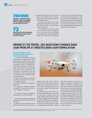 RAPPORT D’ACTIVITÉ 201428
exploitants français de drones, qui s’est
élevé à 100 millions d’euros en 2013,
devrait tripler d’ici 2015 pour atteindre
288 millions d’euros.
Deuxièmement, l’essor des caméras
de loisirs à haute définition est un corol-
laire évident à l’essor du marché grand
public des drones8
.
Des centaines de milliers de vidéos
de vols de drones autour d’habitations
ou en zone urbaine sont ainsi diffusées
sur les plateformes en ligne de partage de
vidéos. Ceci n’est pas sans risques pour
le respect de la vie privée, d’autant que
les drones deviennent de plus en plus
furtifs et que leurs utilisateurs ne sont
pas toujours à proximité immédiate de
l’appareil, empêchant la personne filmée
de s’enquérir du respect de ses droits.
La responsabilisation des utilisateurs de
drones est donc essentielle.
DRONES ET VIE PRIVÉE : DES QUESTIONS CONNUES DANS
LEUR PRINCIPE ET INÉDITES DANS LEUR FORMULATION
Un cadre juridique existant
dont les modalités d’application
doivent être repensées
Les questions particulières soulevées
par les drones en matière de vie privée ne
paraissent pas nouvelles de prime abord.
Ni la vidéosurveillance/vidéoprotection,
ni la captation de sons, ni même les don-
nées de type connexions wifi et leur cap-
tation par des tiers ne sont inconnues.
Ce qui est nouveau, en revanche, c’est
le passage à une échelle de masse de
dispositifs par nature mobiles et discrets,
qui comportent trois paramètres opéra-
tionnels essentiels :
1. la position avantageuse en hauteur qui
leur offre un accès à des lieux normale-
ment difficiles d’accès ;
2. la discrétion (faible bruit, taille réduite,
distance) ;
3. la « charge utile » (capteurs embarqués
et capacité de calcul) qui constitue le
cœur intelligent du dispositif.
Or, le cadre juridique n’a pas été écrit
précisément pour de tels dispositifs.
Trois corpus juridiques, ayant portée
générale, peuvent toutefois être utilement
convoqués :
 Le premier et le plus évident est le cadre
général de l’article 9 du code civil qui
protège la vie privée. Ainsi, il n’est pas
permis de filmer ses voisins depuis sa
fenêtre avec son smartphone ou avec un
drone. Mais, la distance de prise de vue
ne rend pas toujours l’interdiction aussi
perceptible.
 Le deuxième cadre, que la CNIL a pour
mission de faire respecter, est celui de la
loi informatique et libertés. L’essor des
usages professionnels des drones (voire
de certains usages privés qui sortiraient
du cadre de l’exemption pour usage stric-
tement personnel prévu par la loi, notam-
ment lorsqu’une vidéo est mise en ligne)
va nécessairement accroître le nombre
d’activités soumises à ce cadre et à ses
règles. Les exigences de loyauté de la
collecte de données, d’information des
personnes mais aussi de respect de leurs
droits s’imposent, comme pour tout traite-
ment de données à caractère personnelles.
 Le troisième cadre auquel on peut natu-
rellement penser est celui de la vidéo-
surveillance/vidéoprotection et du Code
de la sécurité intérieure, qui reprennent
notamment les obligations d’information
des personnes, ainsi que le droit d’accès,
pour tous les dispositifs mis en œuvre
sur la voie publique ou dans les espaces
ouverts au public.
700 000DRONES « GRAND PUBLIC »
VENDUS DANS LE MONDE
PAR LE LEADER FRANÇAIS
DU SECTEUR EN 2014
73CONSTRUCTEURS FRANÇAIS
DE DRONES À USAGE CIVIL
SELON LA DGAC
8 / De nombreux drones grand public permettent d’ailleurs d’embarquer une caméra de ce type. - 9 / Voir Cour de Justice de l’Union Européenne, C-212/13, arrêt de la Cour
(quatrième chambre) du 11 décembre 2014 « František Ryneš contre Úrad pro ochranu osobních údaju »
 