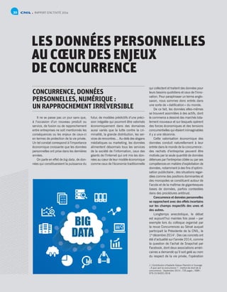 RAPPORT D’ACTIVITÉ 201430
LES DONNÉES PERSONNELLES
AU CŒUR DES ENJEUX
DE CONCURRENCE
CONCURRENCE, DONNÉES
PERSONNELLES, NUMÉRIQUE :
UN RAPPROCHEMENT IRRÉVERSIBLE
Il ne se passe pas un jour sans que,
à l’occasion d’un nouveau produit ou
service, de fusion ou de rapprochement
entre entreprises ne soit mentionnés les
conséquences ou les enjeux de ceux-ci
en termes de protection de la vie privée.
Un tel constat correspond à l’importance
économique croissante que les données
personnelles ont prise dans les dernières
années.
On parle en effet de big data, de don-
nées qui constitueraient la puissance du
futur, de modèles prédictifs d’une préci-
sion inégalée qui pourront être valorisés
économiquement dans des domaines
aussi variés que la lutte contre la cri-
minalité, la grande distribution, les ser-
vices de rencontres… Au-delà des slogans
médiatiques ou marketing, les données
alimentent désormais tous les services
de la société de l’information, ceux des
géants de l’Internet qui ont mis les don-
nées au cœur de leur modèle économique
comme ceux de l’économie traditionnelle
qui collectent et traitent des données pour
leurs besoins quotidiens et ceux de l’inno-
vation. Pour paraphraser un terme anglo-
saxon, nous sommes donc entrés dans
une sorte de « datification » du monde.
De ce fait, les données elles-mêmes
se trouvent assimilées à des actifs, dont
le commerce a dessiné des marchés tota-
lement nouveaux et sur lesquels opèrent
des forces économiques et des tensions
concurrentielles qui étaient inimaginables
il y a une décennie.
Cette valorisation économique des
données conduit naturellement à leur
entrée dans le monde de la concurrence :
des rachats d’entreprise peuvent être
motivés par la seule quantité de données
détenues par l’entreprise ciblée ou par ses
compétences en matière d’exploitation de
données, notamment à des fins d’optimi-
sation publicitaire ; des situations regar-
dées comme des positions dominantes et
des monopoles se constituent autour de
l’accès et de la maîtrise de gigantesques
bases de données, parfois contestées
dans des procédures antitrust.
Concurrence et données personnelles
se rapprochent avec des effets incertains
sur les champs respectifs des unes et
des autres.
Longtemps anecdotique, le débat
est aujourd’hui maintes fois posé – par
exemple lors du colloque organisé par
la revue Concurrences au Sénat auquel
participait la Présidente de la CNIL, le
1er 
décembre 20141
. Des cas concrets ont
été d’actualité sur l’année 2014, comme
la question de l’achat de Snapchat par
Facebook, dont deux associations améri-
caines a demandé qu’il soit gelé au nom
du respect de la vie privée, l’opération
1 / Contribution d’Isabelle Falque-Pierrotin à l’ouvrage
- À quoi sert la concurrence ? - Institut de droit de la
concurrence ; Septembre 2014 ; 735 pages ; ISBN :
979-10-94201-00-8
 