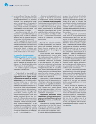 RAPPORT D’ACTIVITÉ 201432
personnes. Le seul et unique objectif de
ces règles est d’assurer que les nouvelles
technologies demeurent « au service du
citoyen », « dans le cadre de la coopé-
ration internationale », afin qu’elles ne
portent atteinte « ni à l’identité humaine,
ni aux droits de l’homme, ni aux libertés
individuelles ou publiques » (article 1er
de
la loi Informatique et Libertés).
Le droit économique et le droit de la
concurrence ne peuvent donc déroger aux
exigences posées par la loi en matière de
protection de la vie privée des personnes,
qui constitue un droit fondamental.
Mais la protection de la vie privée des
utilisateurs doit désormais être prise en
compte en droit de la concurrence pour
une autre raison : cette protection, droit
fondamental, devient, en tant que telle,
un objet de concurrence au même titre
que le prix d’un bien ou d’un service.
La protection des données des
utilisateurs, objet de concurrence
Sous l’effet conjugué des exigences
du régulateur et des attentes des utilisa-
teurs, la protection des données de ceux-
ci devient en elle-même un élément de
différenciation et de compétitivité.
De nombreux signaux convergents
attestent de cette évolution.
 Tout d’abord, les atteintes à la vie
privée des personnes qui résultent de
négligences ou de la fragilité des pré-
cautions prises en matière de sécurité
des données ont des conséquences éco-
nomiques lourdes pour les entreprises,
si bien que les précautions prises en la
matière conditionnent aujourd’hui tant la
confiance des clients que celle des parte-
naires économiques et des investisseurs.
Plusieurs exemples en témoignent. En
janvier 2014, l’annonce du groupe amé-
ricain de grande distribution Target selon
laquelle une faille de sécurité avait com-
promis 40 millions de données bancaires,
puis 70 millions de données personnelles
comme des adresses emails et postales,
et des numéros de téléphone, a eu des
conséquences spectaculaires : le cours
de l’action de la société a chuté aussitôt,
tout comme ses résultats nets, qui sont
tombés de 2 999 millions de dollars en
2012 à 1 971 millions en 2013.
 Mais de manière plus intéressante
au regard du droit de la concurrence,
la protection des données personnelles
suscite de nouvelles formes d’innovation.
Se développent aujourd’hui des offres de
services plus protectrices de la vie privée
que celles de leurs concurrents, généra-
lement des opérateurs de la « première
génération » de services en ligne. Au-delà
de la sécurité des outils et des systèmes,
ces jeunes acteurs revendiquent le fait
que leur « business case » minimise la
collecte et le traitement de données
personnelles.
Apparaît ainsi le marché prometteur
du « web éphémérique », dont Snapchat,
service de messagerie éphémère via
lequel photos et les vidéos sont sup-
primées après avoir été partagées, est
emblématique.
Surfant sur cette vague alternative,
des acteurs annoncent mettre en œuvre
des modèles économiques radicalement
différents des modèles « classiques », en
minimisant l’exploitation de données
à caractère personnel. Les moteurs de
recherche DuckDuckGo ou Ixquick, par
exemple, revendiquent le fait de ne pas
enregistrer les requêtes de ses utilisa-
teurs ; Wickr a annoncé avoir adapté son
modèle économique en offrant son logiciel
de chiffrement en licence et non plus en
capitalisant sur la seule exploitation des
données de ses utilisateurs.
Cette tendance s’installe durablement.
Elle pousse même des acteurs dominants,
« historiques », à changer leurs pratiques
pour donner des gages à leurs utilisateurs
quant à la protection de leur vie privée.
Ainsi, Facebook, qui a toujours revendi-
qué la mise en œuvre d’une « real name
policy », y a récemment renoncé pour ses
applications périphériques.
La protection des données person-
nelles devient un terrain de concurrence
autonome, sur lequel les entreprises se
battent pour innover au bénéfice des
utilisateurs.
La situation est loin d’être stabilisée
et la concurrence est vive. Mais tous ces
affrontements entre acteurs témoignent
de l’installation d’une nouvelle tendance :
les utilisateurs accordent de la valeur à
la maitrise de leurs données personnelles
et, quand ils en ont le choix, ils sont prêts
à migrer vers des services qui leur pro-
posent une véritable valeur ajoutée « vie
privée ». À cet égard, on mesure le rôle
essentiel que l’utilisateur européen pourra
jouer, à terme, quand il sera doté d’un
véritable « droit à la portabilité » de ses
données personnelles sous l’empire du
futur règlement européen sur la protection
des données.
Des développements concurrentiels
sur le terrain de la vie privée sont donc
intrinsèquement sains pour les per-
sonnes. Ils le sont également pour les
entreprises : car en l’absence d’alternative
à des biens et services basés sur l’exploi-
tation à outrance ou le contrôle excessif
des données des utilisateurs, la situation
finirait nécessairement par se retourner
contre elles. La créativité humaine, alliée
aux compétences technologiques de la
génération Y, mènerait en effet les utili-
sateurs à des voies de contournement,
au développement de services parallèles.
La protection des données personnelles,
qui apparait à certains comme un inves-
tissement coûteux, pourrait bien à terme,
au contraire, garantir la stabilité du mar-
ché, considéré comme plus digne de
confiance par le consommateur.
Face à ces interactions croissantes
entre concurrence et vie privée, les régu-
lateurs doivent donc s’adapter. Mais les
questions qu’ils ont alors à traiter ne
sont pas simples, en particulier dans
la perspective de la réalisation des pro-
messes du big data, qui, sous quelques
années, accentuera la tension entre forces
concurrentielles.
Aucune autorité de régulation ne
pourra traiter ces sujets seule, sans
chercher à bénéficier de l’expertise de
ses homologues européens et internatio-
naux, ni de celles des autorités disposant
d’autres compétences. Interrégulation,
concertation, partage d’analyses doivent
dès lors être les maîtres mots de la
réponse à ces questions. Avec, en trame
de fond, une exigence : celle d’une véri-
table intelligence collective au service de
nos valeurs.
 