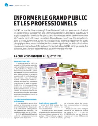 NP
NP
Analyses juridiques / Bilan d’activité / Les sujets de réflexion en 2015 / Bilan financier et organisationnel / Annexes
RAPPORT D’ACTIVITÉ 201434
INFORMER LE GRAND PUBLIC
ET LES PROFESSIONNELS
LaCNILestinvestied’unemissiongénéraled’informationdespersonnessurlesdroitset
lesobligationsqueleurreconnaîtlaloiInformatiqueetlibertés.Ellerépondaupublic,qu’il
s’agissedesprofessionnelsoudesparticuliers,ellemènedesactionsdecommunication
et s’investie particulièrement en matière d’éducation au numérique. Elle est présente
dans la presse, sur internet, sur les réseaux sociaux où elle met à disposition des outils
pédagogiques.Directementsollicitéepardenombreuxorganismes,sociétésouinstitutions
pourconduiredesactionsdeformationetdesensibilisation,laCNILparticipeaussiàdes
colloques,dessalonsoudesconférencespourinformerets’informer.
Partenariat France Info
Le partenariat débuté en 2007 a été
renouvelé en 2014. Au total, ce sont 400
sujets qui ont été diffusés depuis 2007.
La CNIL est intervenue chaque vendredi
dans l’émission « le droit d’info », présen-
tée par Karine Duchochois, pour répondre
à une question pratique en lien avec la
protection de la vie privée. Ce partena-
riat a contribué à mieux faire connaître
les droits «informatique et libertés» et à
dispenser des conseils pour une meilleure
protection de sa vie privée au quotidien.
En 2014, les 50 chroniques diffusées
portaient sur des sujets tels que : le
droit au déréférencement, le cyberhar-
cèlement, les compteurs communicants,
les violations de données personnelles,
la publication de photos sur internet, les
objets connectés, etc.
Les publications à destination des
professionnels
La CNIL a publié une série de fiches
pratiques sur le commerce et les données
personnelles à destination des particuliers
(quels sont leurs droits ?) et des profession-
nels (quelles sont leurs obligations ?). Elles
ont été téléchargées plus de 3000 fois.
En 2014, la CNIL a publié 3 packs de
conformité : compteurs communicants,
logement social et assurance.
Le site internet www.cnil.fr
Le site de la CNIL bénéficie d’un
très bon référencement naturel sur les
moteurs de recherche.
Les contenus les plus plébiscités sont
principalement les sanctions publiques,
les fiches pratiques telles que la fiche
pratique « Vidéosurveillance », le guide
« Droit d’accès » ou encore les conseils
sur « Comment effacer des informa-
tions me concernant sur un moteur de
recherche ».
En 2014, le site a connu une légère
hausse de son nombre de visiteurs
par rapport à 2013 (+ 2,5%), soit
2371710 visites pour une durée, en
moyenne, de 4 minutes et 55 secondes
par visite.
LA CNIL VOUS INFORME AU QUOTIDIEN
 