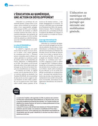 RAPPORT D’ACTIVITÉ 201436
survie sur les réseaux sociaux…), des
projets pédagogiques et innovants. Ce
concours a été placé sous le parrainage
de la Présidente de la CNIL et de Jacques-
Antoine Granjon, PDG et fondateur de
vente-privee.com, co-fondateur de l’Ecole
Européenne des Métiers de l’Internet, et
avec le soutien du ministère de l’Éduca-
tion nationale.
L’ancrage international de
l’éducation au numérique
L’éducation au numérique est égale-
ment une priorité partagée par les auto-
rités de protection des données au niveau
international. La Conférence internatio-
nale des Commissaires à la Protection des
Données et de la Vie Privée de Varsovie
a ainsi mis en place un groupe de tra-
vail, animé par la CNIL, sur le sujet et
a adopté une résolution intitulée « Une
éducation au numérique pour tous ».
La CNIL a organisé à ce titre un atelier
en marge de la 36ème
 Conférence interna-
tionale des commissaires à la protection
des données et à la vie privée, qui a porté
sur le thème « Quels outils et pratiques
les plus efficaces sur la vie privée pour
diffuser une éducation au numérique pour
tous ? » réunissant des autorités de pro-
tection des données, des entreprises, des
représentants de la société civile (profes-
seurs d’universités, associations) et des
organismes internationaux (le Conseil de
l’Europe).
L’éducation au numérique est une
nécessité absolue. Chaque acteur, à son
niveau, doit se mobiliser sur ce sujet qui
relève d’une responsabilité partagée.
C’est pourquoi la CNIL a pris l’initiative,
en mai 2013, de constituer un collectif
composé d’acteurs très divers, issus du
monde de l’éducation, de la recherche, de
l’économie numérique. En 2014, la CNIL
a été très présente sur cette thématique,
aussi bien à l’échelle nationale qu’au plan
international.
Le collectif EDUCNUM sur
le devant de la scène
Le collectif a organisé une confé-
rence à Futur en Seine, le 13 juin 2014,
sur le thème « Une culture générale
du numérique pour tous ! ». Plusieurs
actions innovantes visant à diffuser une
culture générale du numérique auprès
de publics variés ont été présentées par
France Télévisions, la Web@cadémie
ou la CNIL. Des experts se sont ensuite
retrouvés autour d’une table-ronde pour
échanger sur les freins et les leviers fran-
çais à la compréhension du numérique.
À l’initiative de la CNIL, le collectif
a lancé, pour la première fois en 2014,
un concours destiné aux étudiants, Les
Trophées EDUCNUM, afin de sensibiliser
les plus jeunes aux bons usages du web.
Les étudiants ont été invités à présen-
ter, sur le support de leur choix (appli-
cation mobile, dataviz, goodies, kit de
L’ÉDUCATION AU NUMÉRIQUE,
UNE ACTION EN DÉVELOPPEMENT
L’éducation au
numérique est
une responsabilité
partagée qui
nécessite une
mobilisation
générale.
DERNIÈRE
MINUTE
La remise des Trophées a été organisée à la CNIL en présence de la ministre
de l’Éducation nationale Najat Vallaud-Belkacem, le 28 janvier 2015, lors de
la journée européenne de protection des données. Les 2 projets lauréats ont
bénéficié d’un soutien financier, de l’accès à un réseau professionnel et d’une
forte visibilité dans les médias.
Le Grand Prix du jury a été attribué à des étudiants de l’Université Panthéon
Sorbonne, pour leur projet « Les aventures croustillantes de Prince chip »,
destiné aux 6-10 ans. Le Prix spécial du jury a été attribué à des étudiants de
l’école Boulle, pour leur projet « Datafiction, le site dont vous êtes le héros ! »,
destiné aux 14-18 ans.
 