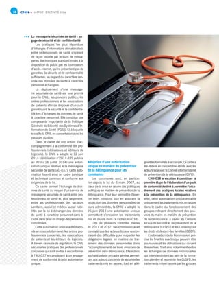 RAPPORT D’ACTIVITÉ 201438
Adoption d’une autorisation
unique en matière de prévention
de la délinquance pour les
communes
Les communes sont, en particu-
lier depuis la loi du 5 mars 2007, au
cœur de la mise en œuvre des politiques
publiques en matière de prévention de la
délinquance. Pour leur permettre d’exer-
cer leurs missions tout en assurant la
protection des données personnelles de
leurs administrés, la CNIL a adopté le
26 juin 2014 une autorisation unique
permettant d’encadrer les traitements
mis en œuvre dans ce cadre (AU-038).
Lors de plusieurs contrôles menés
en 2011 et 2012, la Commission avait
constaté que les acteurs locaux rencon-
traient des difficultés pour respecter les
obligations légales en matière de trai-
tement des données personnelles dans
l’accomplissement de leurs missions de
prévention de la délinquance. Elle a donc
souhaité prévoir un cadre général permet-
tant aux acteurs concernés de sécuriser les
traitements mis en œuvre, tout en allé-
geant les formalités à accomplir. Ce cadre a
été élaboré en concertation étroite avec les
acteurs locaux et le Comité interministériel
de prévention de la délinquance (CIPD).
L’AU-038 a vocation à constituer la
première étape de l’élaboration d’un pack
de conformité destiné à permettre l’enca-
drement des pratiques locales relatives
à la prévention de la délinquance. En
effet, cette autorisation unique encadre
uniquement les traitements mis en œuvre
dans le cadre du fonctionnement des
groupes relevant directement des pou-
voirs du maire en matière de prévention
de la délinquance, à savoir les Conseils
locaux de sécurité et de prévention de la
délinquance (CLSPD) et les Conseils pour
les droits et devoirs des familles (CDDF).
L’autorisation de la Commission pré-
cise les finalités exactes qui peuvent être
poursuivies et les utilisations qui doivent
être exclues. Sont ainsi notamment exclus
les échanges de données individuelles
qui interviendraient au sein de la forma-
tion plénière et restreinte des CLSPD, les
traitements mis en œuvre par les groupes
La messagerie sécurisée de santé : un
gage de sécurité et de confidentialité
Les pratiques les plus répandues
d’échanges d’informations dématérialisés
entre professionnels de santé s’opèrent
de façon usuelle par le biais de messa-
geries électroniques standard mises à la
disposition du public par les fournisseurs
d’accès internet, qui ne présentent pas de
garanties de sécurité et de confidentialité
suffisantes, au regard du caractère sen-
sible des données de santé à caractère
personnel échangées.
Le déploiement d’une message-
rie sécurisée de santé est une priorité
pour la CNIL, les pouvoirs publics, les
ordres professionnels et les associations
de patients afin de disposer d’un outil
garantissant la sécurité et la confidentia-
lité lors d’échanges de données de santé
à caractère personnel. Elle constitue une
composante importante de la Politique
Générale de Sécurité des Systèmes d’In-
formation de Santé (PGSSI-S) à laquelle
travaille la CNIL en concertation avec les
pouvoirs publics.
Dans le cadre de son action d’ac-
compagnement à la conformité des pro-
fessionnels (utilisateurs et éditeurs de
logiciels), la CNIL a adopté le 12 juin
2014 (délibération n°2014-239 publiée
au JO du 16 juillet 2014) une autori-
sation unique relative à la messagerie
sécurisée de santé (AU-037). Cette auto-
risation fournit ainsi un cadre juridique
et technique commun et conforme aux
exigences de la loi.
Ce cadre permet l’échange de don-
nées de santé au moyen d’un service de
messagerie sécurisée de santé entre pro-
fessionnels de santé et, plus largement,
entre les professionnels des secteurs
sanitaire, social et médico-social habi-
lités par la loi à échanger des données
de santé à caractère personnel dans le
cadre de la prise en charge des personnes
concernées.
Cette autorisation unique a été élabo-
rée en concertation avec les ordres pro-
fessionnels concernés, les associations
de patients et les éditeurs de logiciels.
À travers ce mode de régulation, la CNIL
sécurise les pratiques des professionnels
concernés qui sont invités à se conformer
à l’AU-037 en procédant à un engage-
ment de conformité à cette autorisation
unique.
 