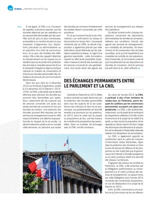 RAPPORT D’ACTIVITÉ 201440
L’activité du Parlement en 2014 reflète
la place centrale occupée désormais par
la protection des données personnelles
dans tous les aspects de la vie quoti-
dienne des individus et dans la vie éco-
nomique. Les parlementaires ont ainsi été
amenés à se prononcer sur ces questions,
en 2014, dans le cadre soit de projets
ou propositions de lois, soit des travaux
de contrôle et de prospective des assem-
blées. Dans ce contexte, les échanges
avec la CNIL ont été nombreux.
Au cours de l’année 2014, la CNIL
a participé à plus d’une trentaine de
rendez-vous au Parlement, parmi les-
quels les auditions par les commissions
permanentes occupent une place pré-
pondérante. La CNIL a été auditionnée,
notamment, sur le projet de loi renforçant
les dispositions relatives à la lutte contre
le terrorisme et le projet de loi relatif à la
santé, ou bien encore la proposition de loi
déposée au Sénat visant à limiter l’usage
des techniques biométriques et la proposi-
tion de loi déposée à l’Assemblée nationale
relative à la déclaration de domiciliation.
La CNIL a également apporté sa
contribution dans le cadre de missions
d’information (listes électorales, Open
data et protection des données) ou bien
encore de travaux de réflexion et de pros-
pective sur des sujets tels que la gouver-
nance de l’Internet à l’échelle européenne
ou le cadre juridique relatif à la sécurité
des réseaux numériques.
S’agissant des travaux de contrôle du
Parlement, la CNIL a été entendue par
la Délégation parlementaire au rensei-
gnement sur le cadre juridique des ser-
vices de renseignement. Le rapport rendu
par cette Délégation pour l’année 2014
comporte des nombreuses propositions,
en vue de l’élaboration d’un projet de loi
attendu en 2015.
Enfin, la CNIL s’est rendue à une audi-
tion de la Commission ad hoc de réflexion
DES ÉCHANGES PERMANENTS ENTRE
LE PARLEMENT ET LA CNIL
des données de connexion limitativement
énumérées étaient concernées par cette
procédure.
En ce qui concerne l’accès à ces infor-
mations « sur sollicitation du réseau et
transmis[es] en temps réel » (nouveauté
introduite par la LPM), le décret d’ap-
plication a également précisé que cette
sollicitation serait effectuée par les opé-
rateurs exploitant le réseau. Il s’agit d’une
garantie essentielle : cette formulation
interdit en effet toute possibilité d’aspi-
ration massive et directe des données par
les services concernés et, plus générale-
ment, tout accès direct des agents des
services de renseignement aux réseaux
des opérateurs.
Ce décret contient enfin d’autres dis-
positions concernant les réquisitions
administratives de données de connexion,
relatives aux conditions d’accès des
agents des services de renseignement,
aux modalités de demandes, de trans-
mission et de conservation des données
recueillies, ainsi qu’à la traçabilité et aux
modalités de contrôle de ces opérations.
Dans l’ensemble, la Commission a estimé
que l’encadrement de ces réquisitions de
données de connexion, dont le principe
est acté dans la loi, était suffisant.
À cet égard, la CNIL a eu l’occasion
de rappeler, à plusieurs reprises, que les
données détenues par les opérateurs et
qui peuvent être demandées par des auto-
rités sont de plus en plus nombreuses,
accessibles à un nombre de plus en plus
important d’organismes (sur réquisi-
tions judiciaires ou administratives ou
en exécution d’un droit de communica-
tion), et ce pour des finalités très diffé-
rentes. Elle a dès lors appelé l’attention
du Gouvernement sur les risques qui en
résultent pour la vie privée et la protection
des données à caractère personnel et sur
la nécessité d’adapter le régime juridique
national en matière de conservation et
d’accès aux données personnelles des uti-
lisateurs de services de communications
électroniques.
Dans son avis (Avis du 4 décembre
2014) sur le décret d’application, publié
le 24 décembre 2014 (Décret n° 2014-
1576), la CNIL a demandé que le décret
définisse avec précision les données qui
pourront être demandées aux opéra-
teurs, notamment afin de s’assurer que
les services concernés ont accès aux
seules données de connexion et non aux
données de contenu. Une extension des
données pouvant être requises par les
services de renseignement aurait en effet
risqué d’entraîner une atteinte dispropor-
tionnée au respect de la vie privée. Le
décret finalement publié a pris en compte
cette demande, en précisant que seules
 